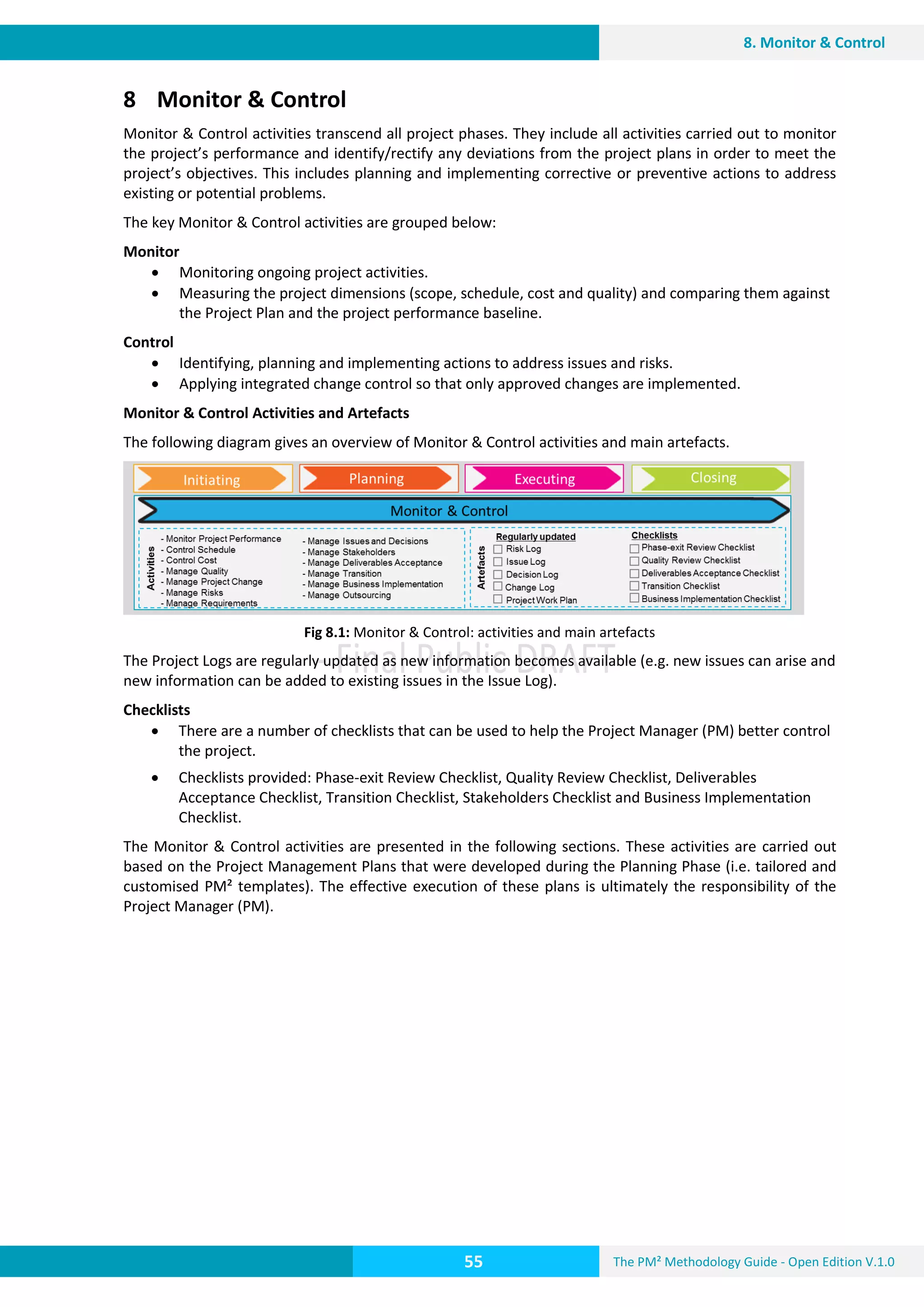 The PM² Methodology Guide - Open Edition V.1.0
Guide
55
8. Monitor & Control
8 Monitor & Control
Monitor & Control activities transcend all project phases. They include all activities carried out to monitor
the project’s performance and identify/rectify any deviations from the project plans in order to meet the
project’s objectives. This includes planning and implementing corrective or preventive actions to address
existing or potential problems.
The key Monitor & Control activities are grouped below:
Monitor
 Monitoring ongoing project activities.
 Measuring the project dimensions (scope, schedule, cost and quality) and comparing them against
the Project Plan and the project performance baseline.
Control
 Identifying, planning and implementing actions to address issues and risks.
 Applying integrated change control so that only approved changes are implemented.
Monitor & Control Activities and Artefacts
The following diagram gives an overview of Monitor & Control activities and main artefacts.
Fig 8.1: Monitor & Control: activities and main artefacts
The Project Logs are regularly updated as new information becomes available (e.g. new issues can arise and
new information can be added to existing issues in the Issue Log).
Checklists
 There are a number of checklists that can be used to help the Project Manager (PM) better control
the project.
 Checklists provided: Phase-exit Review Checklist, Quality Review Checklist, Deliverables
Acceptance Checklist, Transition Checklist, Stakeholders Checklist and Business Implementation
Checklist.
The Monitor & Control activities are presented in the following sections. These activities are carried out
based on the Project Management Plans that were developed during the Planning Phase (i.e. tailored and
customised PM² templates). The effective execution of these plans is ultimately the responsibility of the
Project Manager (PM).
 