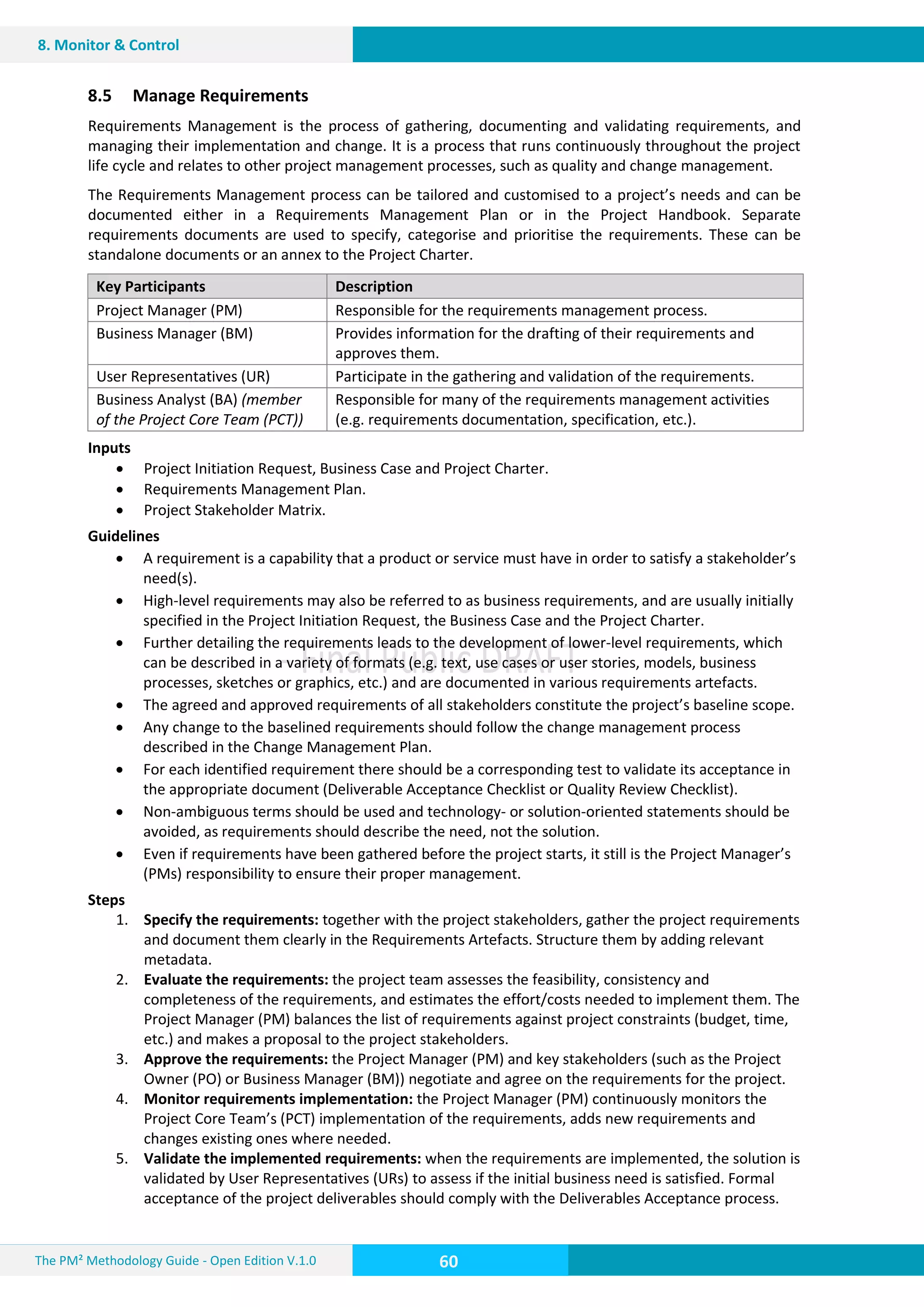 The PM² Methodology Guide - Open Edition V.1.0
Guide
60
8. Monitor & Control
8.5 Manage Requirements
Requirements Management is the process of gathering, documenting and validating requirements, and
managing their implementation and change. It is a process that runs continuously throughout the project
life cycle and relates to other project management processes, such as quality and change management.
The Requirements Management process can be tailored and customised to a project’s needs and can be
documented either in a Requirements Management Plan or in the Project Handbook. Separate
requirements documents are used to specify, categorise and prioritise the requirements. These can be
standalone documents or an annex to the Project Charter.
Key Participants Description
Project Manager (PM) Responsible for the requirements management process.
Business Manager (BM) Provides information for the drafting of their requirements and
approves them.
User Representatives (UR) Participate in the gathering and validation of the requirements.
Business Analyst (BA) (member
of the Project Core Team (PCT))
Responsible for many of the requirements management activities
(e.g. requirements documentation, specification, etc.).
Inputs
 Project Initiation Request, Business Case and Project Charter.
 Requirements Management Plan.
 Project Stakeholder Matrix.
Guidelines
 A requirement is a capability that a product or service must have in order to satisfy a stakeholder’s
need(s).
 High-level requirements may also be referred to as business requirements, and are usually initially
specified in the Project Initiation Request, the Business Case and the Project Charter.
 Further detailing the requirements leads to the development of lower-level requirements, which
can be described in a variety of formats (e.g. text, use cases or user stories, models, business
processes, sketches or graphics, etc.) and are documented in various requirements artefacts.
 The agreed and approved requirements of all stakeholders constitute the project’s baseline scope.
 Any change to the baselined requirements should follow the change management process
described in the Change Management Plan.
 For each identified requirement there should be a corresponding test to validate its acceptance in
the appropriate document (Deliverable Acceptance Checklist or Quality Review Checklist).
 Non-ambiguous terms should be used and technology- or solution-oriented statements should be
avoided, as requirements should describe the need, not the solution.
 Even if requirements have been gathered before the project starts, it still is the Project Manager’s
(PMs) responsibility to ensure their proper management.
Steps
1. Specify the requirements: together with the project stakeholders, gather the project requirements
and document them clearly in the Requirements Artefacts. Structure them by adding relevant
metadata.
2. Evaluate the requirements: the project team assesses the feasibility, consistency and
completeness of the requirements, and estimates the effort/costs needed to implement them. The
Project Manager (PM) balances the list of requirements against project constraints (budget, time,
etc.) and makes a proposal to the project stakeholders.
3. Approve the requirements: the Project Manager (PM) and key stakeholders (such as the Project
Owner (PO) or Business Manager (BM)) negotiate and agree on the requirements for the project.
4. Monitor requirements implementation: the Project Manager (PM) continuously monitors the
Project Core Team’s (PCT) implementation of the requirements, adds new requirements and
changes existing ones where needed.
5. Validate the implemented requirements: when the requirements are implemented, the solution is
validated by User Representatives (URs) to assess if the initial business need is satisfied. Formal
acceptance of the project deliverables should comply with the Deliverables Acceptance process.
 