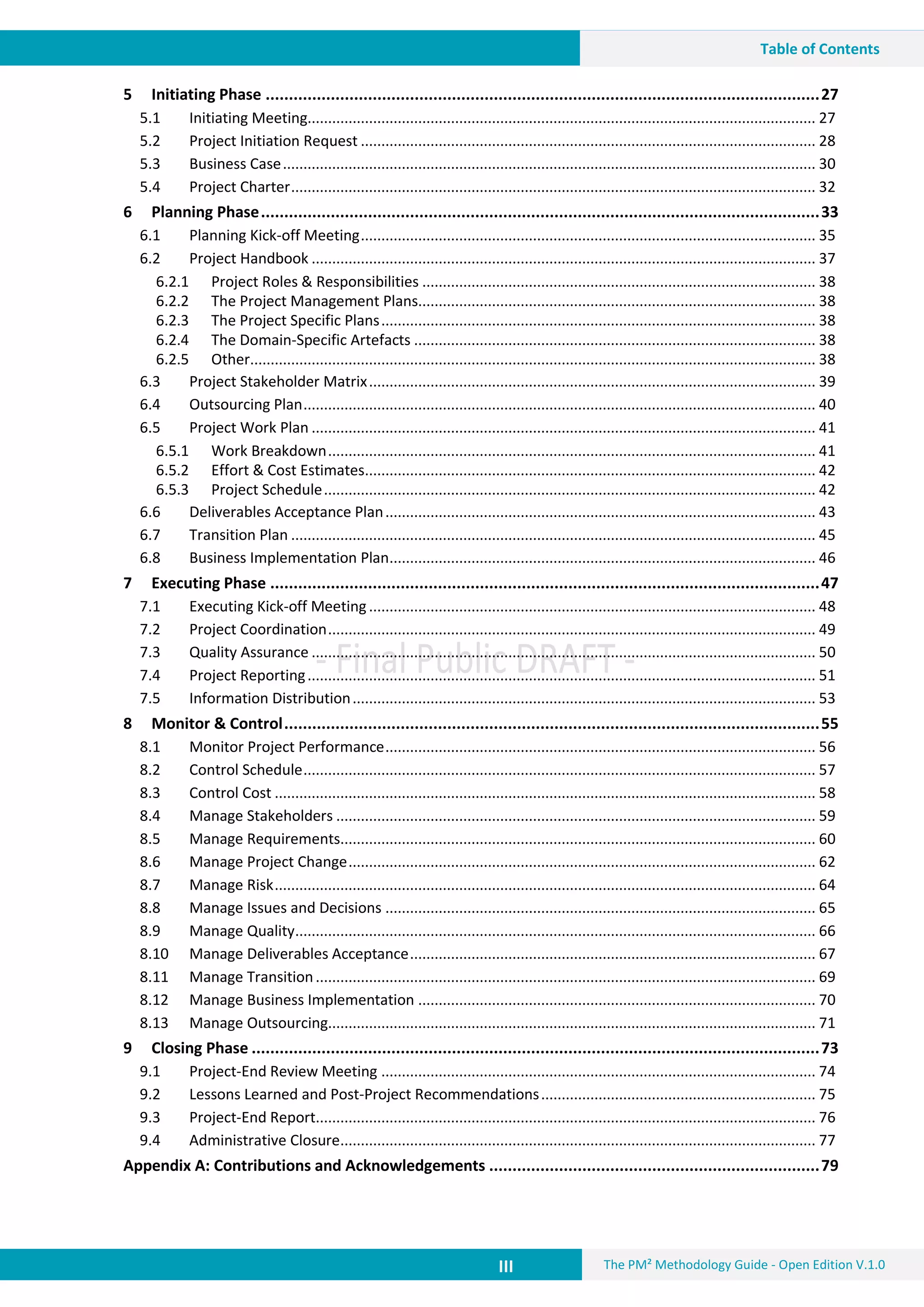 III The PM² Methodology Guide - Open Edition V.1.0
Table of Contents
5 Initiating Phase .......................................................................................................................27
5.1 Initiating Meeting............................................................................................................................ 27
5.2 Project Initiation Request ............................................................................................................... 28
5.3 Business Case.................................................................................................................................. 30
5.4 Project Charter................................................................................................................................ 32
6 Planning Phase........................................................................................................................33
6.1 Planning Kick-off Meeting............................................................................................................... 35
6.2 Project Handbook ........................................................................................................................... 37
6.2.1 Project Roles & Responsibilities ................................................................................................ 38
6.2.2 The Project Management Plans................................................................................................. 38
6.2.3 The Project Specific Plans.......................................................................................................... 38
6.2.4 The Domain-Specific Artefacts .................................................................................................. 38
6.2.5 Other.......................................................................................................................................... 38
6.3 Project Stakeholder Matrix............................................................................................................. 39
6.4 Outsourcing Plan............................................................................................................................. 40
6.5 Project Work Plan ........................................................................................................................... 41
6.5.1 Work Breakdown....................................................................................................................... 41
6.5.2 Effort & Cost Estimates.............................................................................................................. 42
6.5.3 Project Schedule........................................................................................................................ 42
6.6 Deliverables Acceptance Plan......................................................................................................... 43
6.7 Transition Plan ................................................................................................................................ 45
6.8 Business Implementation Plan........................................................................................................ 46
7 Executing Phase ......................................................................................................................47
7.1 Executing Kick-off Meeting............................................................................................................. 48
7.2 Project Coordination....................................................................................................................... 49
7.3 Quality Assurance ........................................................................................................................... 50
7.4 Project Reporting............................................................................................................................ 51
7.5 Information Distribution................................................................................................................. 53
8 Monitor & Control...................................................................................................................55
8.1 Monitor Project Performance......................................................................................................... 56
8.2 Control Schedule............................................................................................................................. 57
8.3 Control Cost .................................................................................................................................... 58
8.4 Manage Stakeholders ..................................................................................................................... 59
8.5 Manage Requirements.................................................................................................................... 60
8.6 Manage Project Change.................................................................................................................. 62
8.7 Manage Risk.................................................................................................................................... 64
8.8 Manage Issues and Decisions ......................................................................................................... 65
8.9 Manage Quality............................................................................................................................... 66
8.10 Manage Deliverables Acceptance................................................................................................... 67
8.11 Manage Transition.......................................................................................................................... 69
8.12 Manage Business Implementation ................................................................................................. 70
8.13 Manage Outsourcing....................................................................................................................... 71
9 Closing Phase ..........................................................................................................................73
9.1 Project-End Review Meeting .......................................................................................................... 74
9.2 Lessons Learned and Post-Project Recommendations................................................................... 75
9.3 Project-End Report.......................................................................................................................... 76
9.4 Administrative Closure.................................................................................................................... 77
Appendix A: Contributions and Acknowledgements .......................................................................79
 
