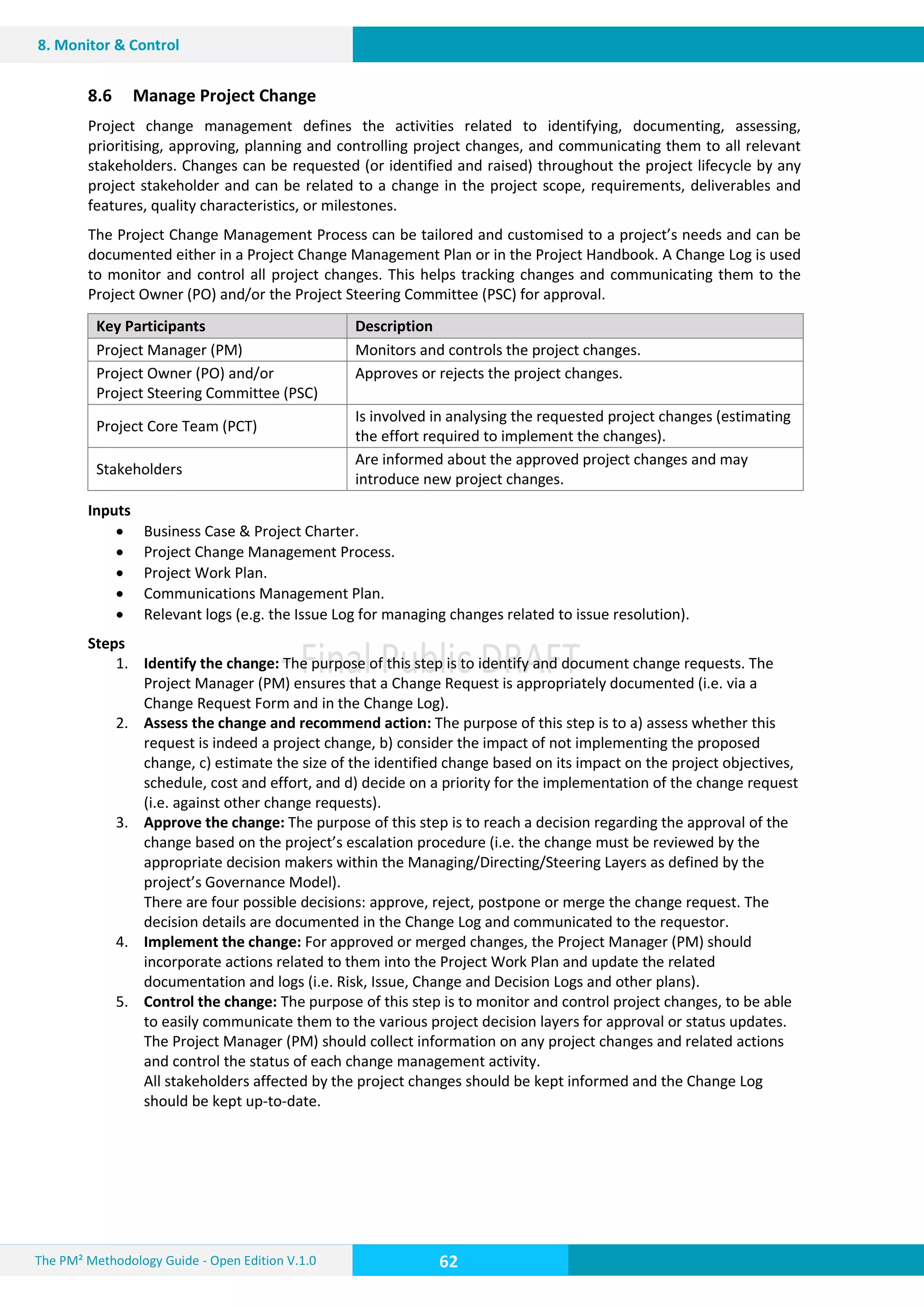 The PM² Methodology Guide - Open Edition V.1.0
Guide
62
8. Monitor & Control
8.6 Manage Project Change
Project change management defines the activities related to identifying, documenting, assessing,
prioritising, approving, planning and controlling project changes, and communicating them to all relevant
stakeholders. Changes can be requested (or identified and raised) throughout the project lifecycle by any
project stakeholder and can be related to a change in the project scope, requirements, deliverables and
features, quality characteristics, or milestones.
The Project Change Management Process can be tailored and customised to a project’s needs and can be
documented either in a Project Change Management Plan or in the Project Handbook. A Change Log is used
to monitor and control all project changes. This helps tracking changes and communicating them to the
Project Owner (PO) and/or the Project Steering Committee (PSC) for approval.
Key Participants Description
Project Manager (PM) Monitors and controls the project changes.
Project Owner (PO) and/or
Project Steering Committee (PSC)
Approves or rejects the project changes.
Project Core Team (PCT)
Is involved in analysing the requested project changes (estimating
the effort required to implement the changes).
Stakeholders
Are informed about the approved project changes and may
introduce new project changes.
Inputs
 Business Case & Project Charter.
 Project Change Management Process.
 Project Work Plan.
 Communications Management Plan.
 Relevant logs (e.g. the Issue Log for managing changes related to issue resolution).
Steps
1. Identify the change: The purpose of this step is to identify and document change requests. The
Project Manager (PM) ensures that a Change Request is appropriately documented (i.e. via a
Change Request Form and in the Change Log).
2. Assess the change and recommend action: The purpose of this step is to a) assess whether this
request is indeed a project change, b) consider the impact of not implementing the proposed
change, c) estimate the size of the identified change based on its impact on the project objectives,
schedule, cost and effort, and d) decide on a priority for the implementation of the change request
(i.e. against other change requests).
3. Approve the change: The purpose of this step is to reach a decision regarding the approval of the
change based on the project’s escalation procedure (i.e. the change must be reviewed by the
appropriate decision makers within the Managing/Directing/Steering Layers as defined by the
project’s Governance Model).
There are four possible decisions: approve, reject, postpone or merge the change request. The
decision details are documented in the Change Log and communicated to the requestor.
4. Implement the change: For approved or merged changes, the Project Manager (PM) should
incorporate actions related to them into the Project Work Plan and update the related
documentation and logs (i.e. Risk, Issue, Change and Decision Logs and other plans).
5. Control the change: The purpose of this step is to monitor and control project changes, to be able
to easily communicate them to the various project decision layers for approval or status updates.
The Project Manager (PM) should collect information on any project changes and related actions
and control the status of each change management activity.
All stakeholders affected by the project changes should be kept informed and the Change Log
should be kept up-to-date.
 