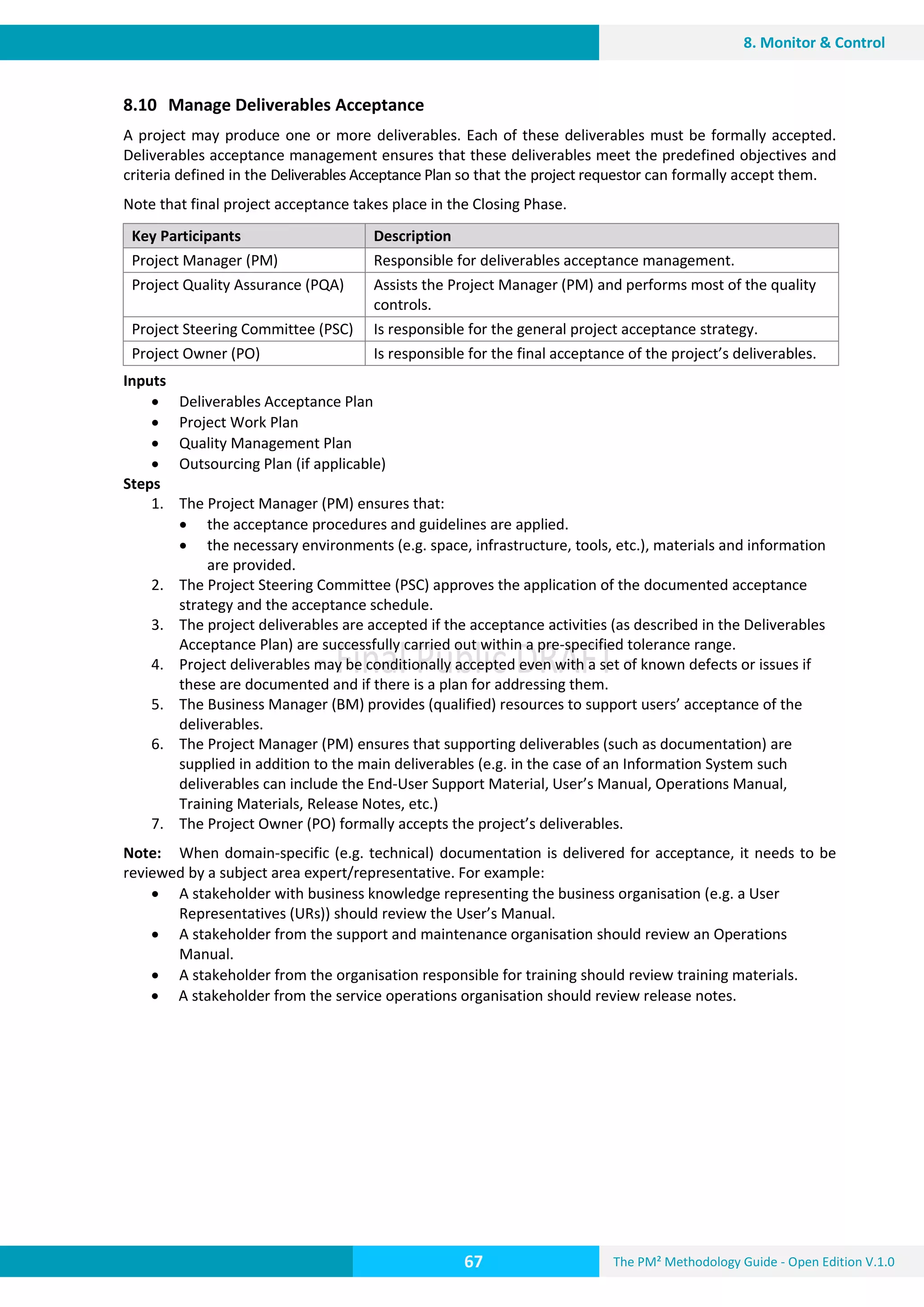 The PM² Methodology Guide - Open Edition V.1.0
Guide
67
8. Monitor & Control
8.10 Manage Deliverables Acceptance
A project may produce one or more deliverables. Each of these deliverables must be formally accepted.
Deliverables acceptance management ensures that these deliverables meet the predefined objectives and
criteria defined in the Deliverables Acceptance Plan so that the project requestor can formally accept them.
Note that final project acceptance takes place in the Closing Phase.
Key Participants Description
Project Manager (PM) Responsible for deliverables acceptance management.
Project Quality Assurance (PQA) Assists the Project Manager (PM) and performs most of the quality
controls.
Project Steering Committee (PSC) Is responsible for the general project acceptance strategy.
Project Owner (PO) Is responsible for the final acceptance of the project’s deliverables.
Inputs
 Deliverables Acceptance Plan
 Project Work Plan
 Quality Management Plan
 Outsourcing Plan (if applicable)
Steps
1. The Project Manager (PM) ensures that:
 the acceptance procedures and guidelines are applied.
 the necessary environments (e.g. space, infrastructure, tools, etc.), materials and information
are provided.
2. The Project Steering Committee (PSC) approves the application of the documented acceptance
strategy and the acceptance schedule.
3. The project deliverables are accepted if the acceptance activities (as described in the Deliverables
Acceptance Plan) are successfully carried out within a pre-specified tolerance range.
4. Project deliverables may be conditionally accepted even with a set of known defects or issues if
these are documented and if there is a plan for addressing them.
5. The Business Manager (BM) provides (qualified) resources to support users’ acceptance of the
deliverables.
6. The Project Manager (PM) ensures that supporting deliverables (such as documentation) are
supplied in addition to the main deliverables (e.g. in the case of an Information System such
deliverables can include the End-User Support Material, User’s Manual, Operations Manual,
Training Materials, Release Notes, etc.)
7. The Project Owner (PO) formally accepts the project’s deliverables.
Note: When domain-specific (e.g. technical) documentation is delivered for acceptance, it needs to be
reviewed by a subject area expert/representative. For example:
 A stakeholder with business knowledge representing the business organisation (e.g. a User
Representatives (URs)) should review the User’s Manual.
 A stakeholder from the support and maintenance organisation should review an Operations
Manual.
 A stakeholder from the organisation responsible for training should review training materials.
 A stakeholder from the service operations organisation should review release notes.
 
