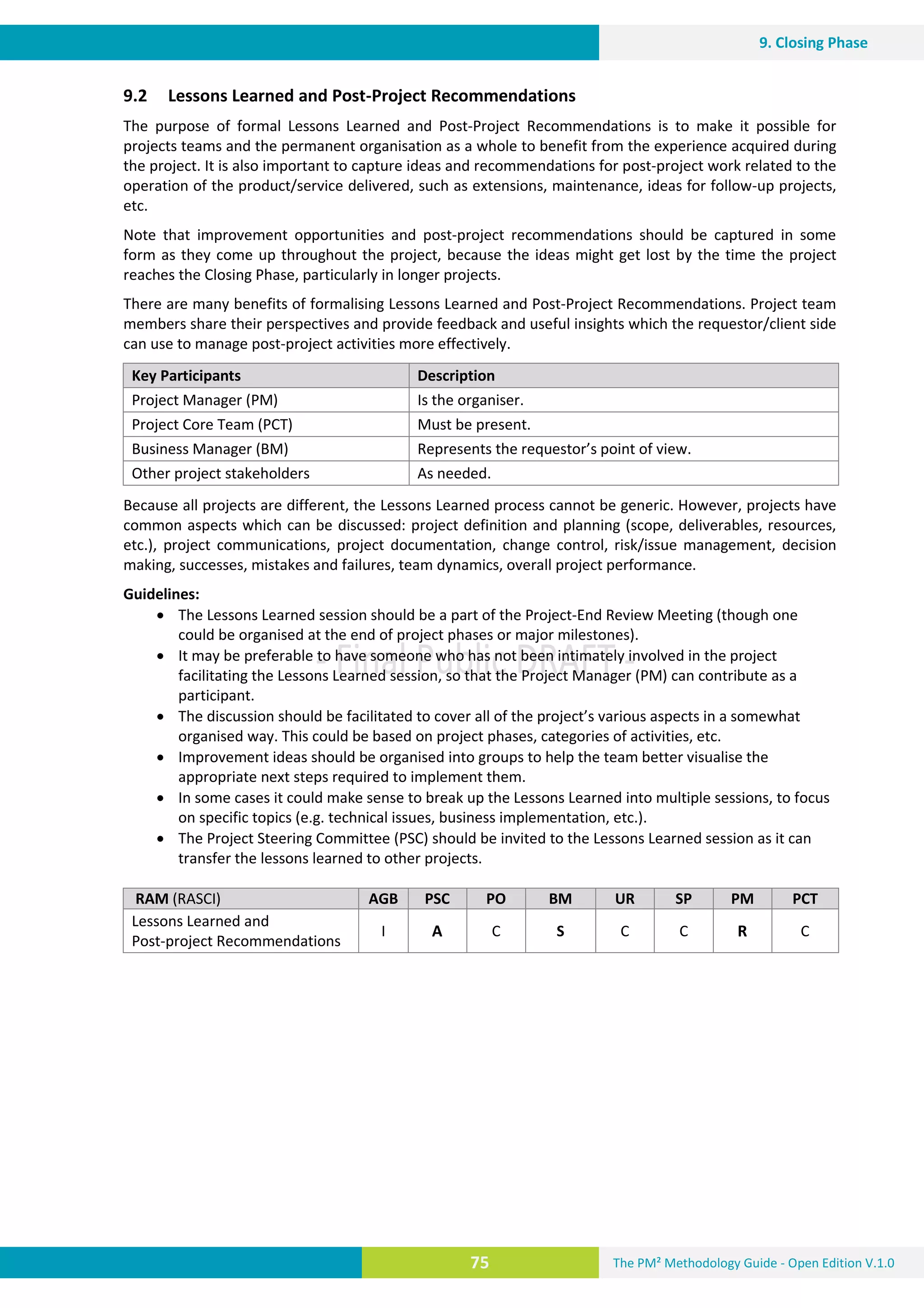 The PM² Methodology Guide - Open Edition V.1.0
Guide
75
9. Closing Phase
9.2 Lessons Learned and Post-Project Recommendations
The purpose of formal Lessons Learned and Post-Project Recommendations is to make it possible for
projects teams and the permanent organisation as a whole to benefit from the experience acquired during
the project. It is also important to capture ideas and recommendations for post-project work related to the
operation of the product/service delivered, such as extensions, maintenance, ideas for follow-up projects,
etc.
Note that improvement opportunities and post-project recommendations should be captured in some
form as they come up throughout the project, because the ideas might get lost by the time the project
reaches the Closing Phase, particularly in longer projects.
There are many benefits of formalising Lessons Learned and Post-Project Recommendations. Project team
members share their perspectives and provide feedback and useful insights which the requestor/client side
can use to manage post-project activities more effectively.
Key Participants Description
Project Manager (PM) Is the organiser.
Project Core Team (PCT) Must be present.
Business Manager (BM) Represents the requestor’s point of view.
Other project stakeholders As needed.
Because all projects are different, the Lessons Learned process cannot be generic. However, projects have
common aspects which can be discussed: project definition and planning (scope, deliverables, resources,
etc.), project communications, project documentation, change control, risk/issue management, decision
making, successes, mistakes and failures, team dynamics, overall project performance.
Guidelines:
 The Lessons Learned session should be a part of the Project-End Review Meeting (though one
could be organised at the end of project phases or major milestones).
 It may be preferable to have someone who has not been intimately involved in the project
facilitating the Lessons Learned session, so that the Project Manager (PM) can contribute as a
participant.
 The discussion should be facilitated to cover all of the project’s various aspects in a somewhat
organised way. This could be based on project phases, categories of activities, etc.
 Improvement ideas should be organised into groups to help the team better visualise the
appropriate next steps required to implement them.
 In some cases it could make sense to break up the Lessons Learned into multiple sessions, to focus
on specific topics (e.g. technical issues, business implementation, etc.).
 The Project Steering Committee (PSC) should be invited to the Lessons Learned session as it can
transfer the lessons learned to other projects.
RAM (RASCI) AGB PSC PO BM UR SP PM PCT
Lessons Learned and
Post-project Recommendations
I A C S C C R C
 