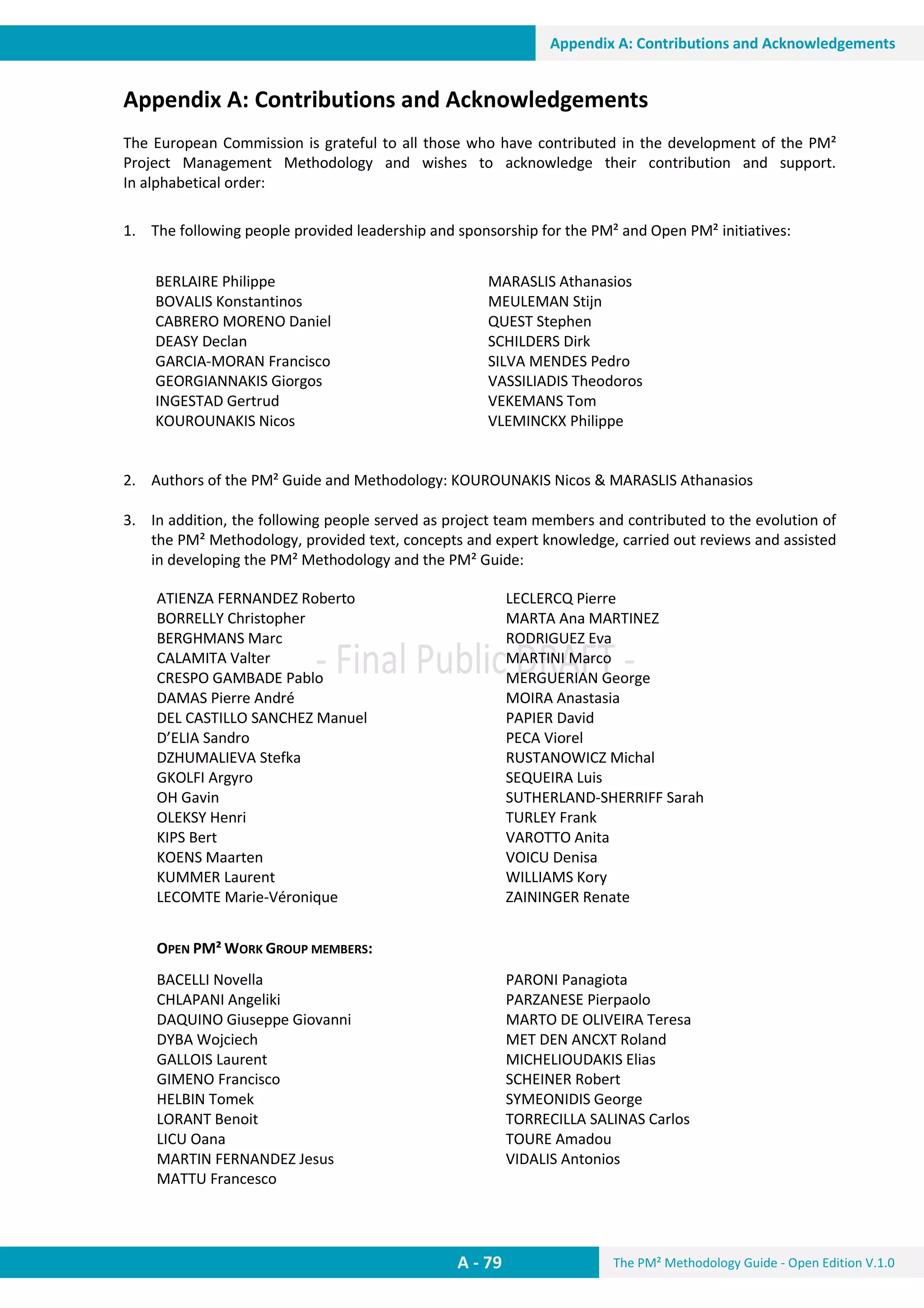 The PM² Methodology Guide - Open Edition V.1.0
Guide
A - 79
Appendix A: Contributions and Acknowledgements
Appendix A: Contributions and Acknowledgements
The European Commission is grateful to all those who have contributed in the development of the PM²
Project Management Methodology and wishes to acknowledge their contribution and support.
In alphabetical order:
1. The following people provided leadership and sponsorship for the PM² and Open PM² initiatives:
2. Authors of the PM² Guide and Methodology: KOUROUNAKIS Nicos & MARASLIS Athanasios
3. In addition, the following people served as project team members and contributed to the evolution of
the PM² Methodology, provided text, concepts and expert knowledge, carried out reviews and assisted
in developing the PM² Methodology and the PM² Guide:
ATIENZA FERNANDEZ Roberto
BORRELLY Christopher
BERGHMANS Marc
CALAMITA Valter
CRESPO GAMBADE Pablo
DAMAS Pierre André
DEL CASTILLO SANCHEZ Manuel
D’ELIA Sandro
DZHUMALIEVA Stefka
GKOLFI Argyro
OH Gavin
OLEKSY Henri
KIPS Bert
KOENS Maarten
KUMMER Laurent
LECOMTE Marie-Véronique
LECLERCQ Pierre
MARTA Ana MARTINEZ
RODRIGUEZ Eva
MARTINI Marco
MERGUERIAN George
MOIRA Anastasia
PAPIER David
PECA Viorel
RUSTANOWICZ Michal
SEQUEIRA Luis
SUTHERLAND-SHERRIFF Sarah
TURLEY Frank
VAROTTO Anita
VOICU Denisa
WILLIAMS Kory
ZAININGER Renate
OPEN PM² WORK GROUP MEMBERS:
BACELLI Novella
CHLAPANI Angeliki
DAQUINO Giuseppe Giovanni
DYBA Wojciech
GALLOIS Laurent
GIMENO Francisco
HELBIN Tomek
LORANT Benoit
LICU Oana
MARTIN FERNANDEZ Jesus
MATTU Francesco
PARONI Panagiota
PARZANESE Pierpaolo
MARTO DE OLIVEIRA Teresa
MET DEN ANCXT Roland
MICHELIOUDAKIS Elias
SCHEINER Robert
SYMEONIDIS George
TORRECILLA SALINAS Carlos
TOURE Amadou
VIDALIS Antonios
BERLAIRE Philippe
BOVALIS Konstantinos
CABRERO MORENO Daniel
DEASY Declan
GARCIA-MORAN Francisco
GEORGIANNAKIS Giorgos
INGESTAD Gertrud
KOUROUNAKIS Nicos
MARASLIS Athanasios
MEULEMAN Stijn
QUEST Stephen
SCHILDERS Dirk
SILVA MENDES Pedro
VASSILIADIS Theodoros
VEKEMANS Tom
VLEMINCKX Philippe
 