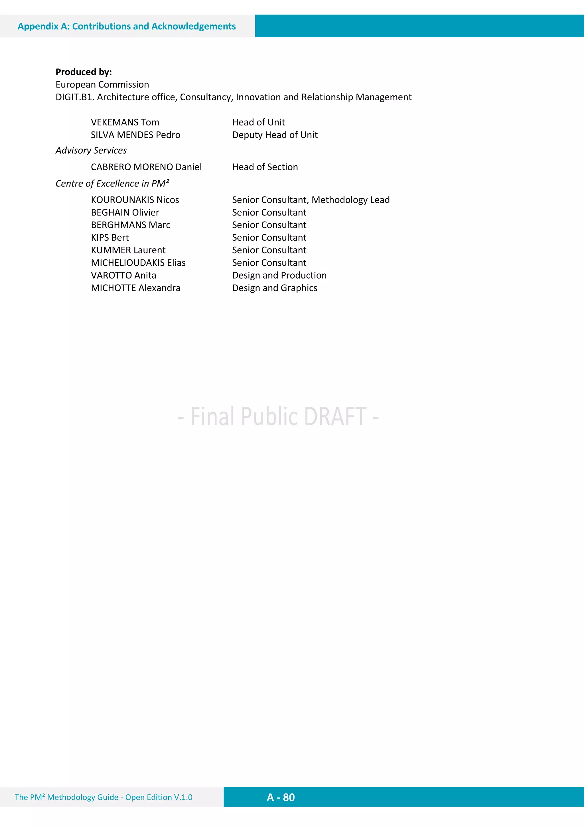 The PM² Methodology Guide - Open Edition V.1.0
Guide
A - 80
Appendix A: Contributions and Acknowledgements
Produced by:
European Commission
DIGIT.B1. Architecture office, Consultancy, Innovation and Relationship Management
VEKEMANS Tom Head of Unit
SILVA MENDES Pedro Deputy Head of Unit
Advisory Services
CABRERO MORENO Daniel Head of Section
Centre of Excellence in PM²
KOUROUNAKIS Nicos Senior Consultant, Methodology Lead
BEGHAIN Olivier Senior Consultant
BERGHMANS Marc Senior Consultant
KIPS Bert Senior Consultant
KUMMER Laurent Senior Consultant
MICHELIOUDAKIS Elias Senior Consultant
VAROTTO Anita Design and Production
MICHOTTE Alexandra Design and Graphics
 