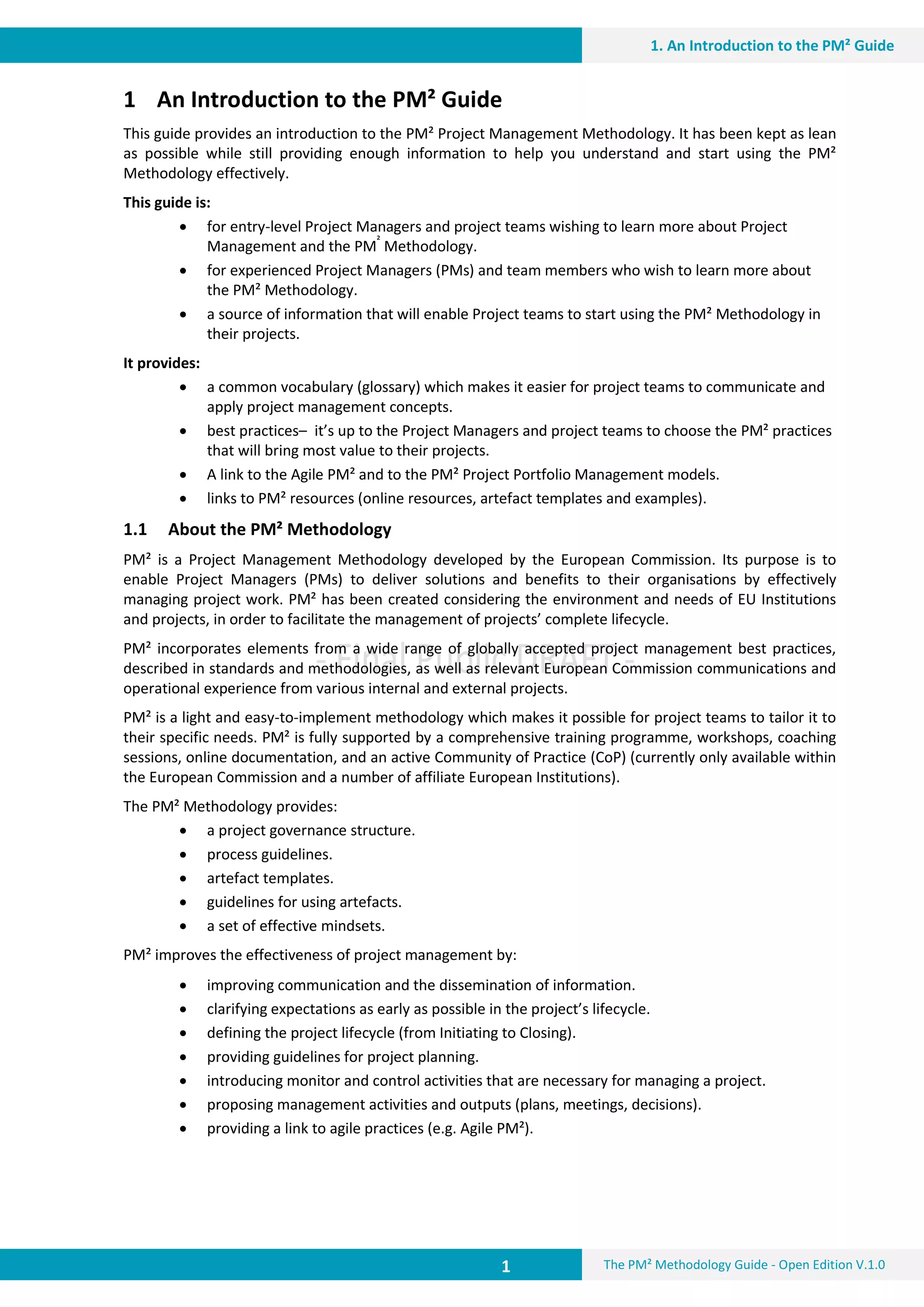 1 The PM² Methodology Guide - Open Edition V.1.0
1. An Introduction to the PM² Guide
1 An Introduction to the PM² Guide
This guide provides an introduction to the PM² Project Management Methodology. It has been kept as lean
as possible while still providing enough information to help you understand and start using the PM²
Methodology effectively.
This guide is:
 for entry-level Project Managers and project teams wishing to learn more about Project
Management and the PM²
Methodology.
 for experienced Project Managers (PMs) and team members who wish to learn more about
the PM² Methodology.
 a source of information that will enable Project teams to start using the PM² Methodology in
their projects.
It provides:
 a common vocabulary (glossary) which makes it easier for project teams to communicate and
apply project management concepts.
 best practices– it’s up to the Project Managers and project teams to choose the PM² practices
that will bring most value to their projects.
 A link to the Agile PM² and to the PM² Project Portfolio Management models.
 links to PM² resources (online resources, artefact templates and examples).
1.1 About the PM² Methodology
PM² is a Project Management Methodology developed by the European Commission. Its purpose is to
enable Project Managers (PMs) to deliver solutions and benefits to their organisations by effectively
managing project work. PM² has been created considering the environment and needs of EU Institutions
and projects, in order to facilitate the management of projects’ complete lifecycle.
PM² incorporates elements from a wide range of globally accepted project management best practices,
described in standards and methodologies, as well as relevant European Commission communications and
operational experience from various internal and external projects.
PM² is a light and easy-to-implement methodology which makes it possible for project teams to tailor it to
their specific needs. PM² is fully supported by a comprehensive training programme, workshops, coaching
sessions, online documentation, and an active Community of Practice (CoP) (currently only available within
the European Commission and a number of affiliate European Institutions).
The PM² Methodology provides:
 a project governance structure.
 process guidelines.
 artefact templates.
 guidelines for using artefacts.
 a set of effective mindsets.
PM² improves the effectiveness of project management by:
 improving communication and the dissemination of information.
 clarifying expectations as early as possible in the project’s lifecycle.
 defining the project lifecycle (from Initiating to Closing).
 providing guidelines for project planning.
 introducing monitor and control activities that are necessary for managing a project.
 proposing management activities and outputs (plans, meetings, decisions).
 providing a link to agile practices (e.g. Agile PM²).
 