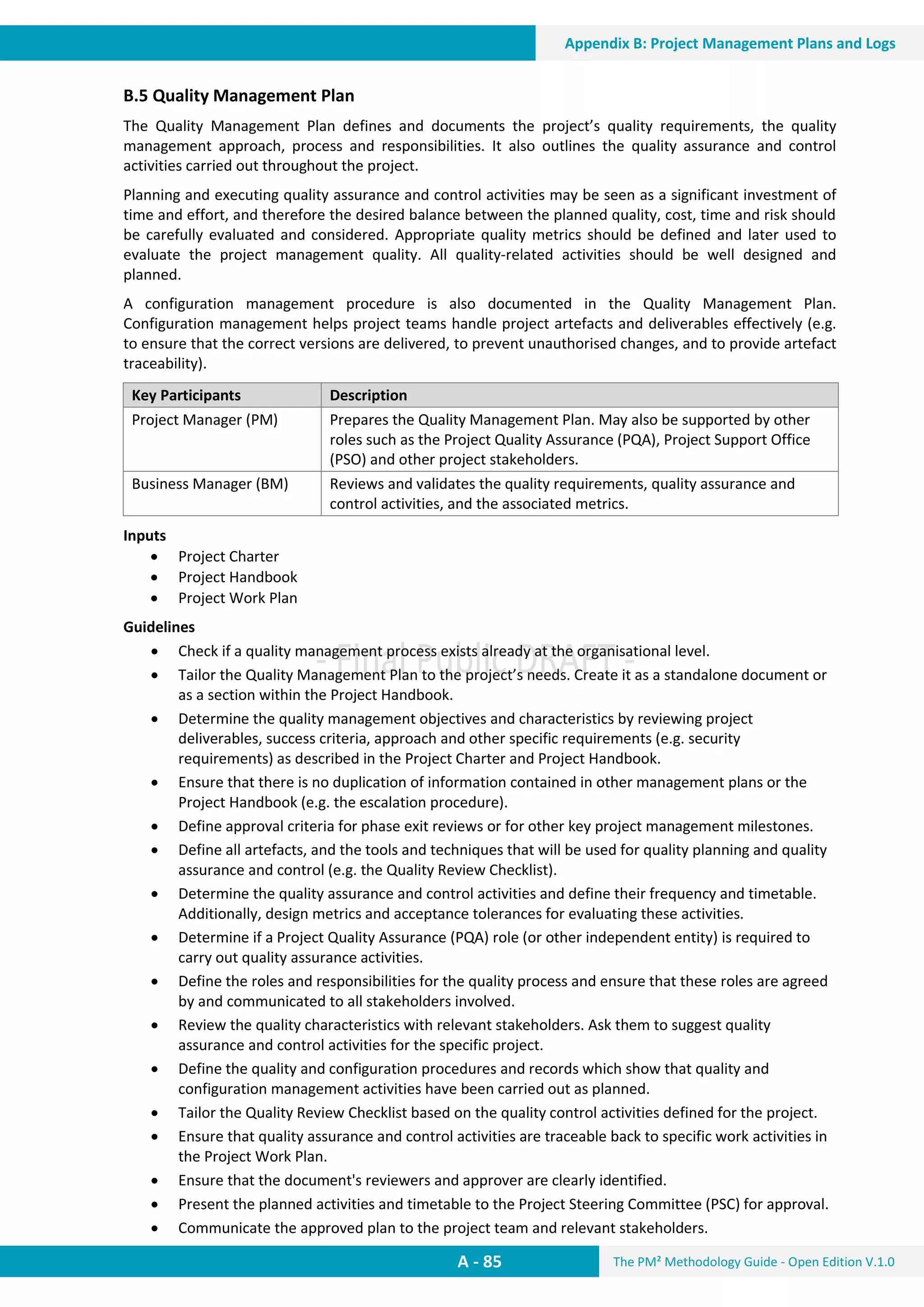 The PM² Methodology Guide - Open Edition V.1.0
Guide
A - 85
Appendix B: Project Management Plans and Logs
B.5 Quality Management Plan
The Quality Management Plan defines and documents the project’s quality requirements, the quality
management approach, process and responsibilities. It also outlines the quality assurance and control
activities carried out throughout the project.
Planning and executing quality assurance and control activities may be seen as a significant investment of
time and effort, and therefore the desired balance between the planned quality, cost, time and risk should
be carefully evaluated and considered. Appropriate quality metrics should be defined and later used to
evaluate the project management quality. All quality-related activities should be well designed and
planned.
A configuration management procedure is also documented in the Quality Management Plan.
Configuration management helps project teams handle project artefacts and deliverables effectively (e.g.
to ensure that the correct versions are delivered, to prevent unauthorised changes, and to provide artefact
traceability).
Key Participants Description
Project Manager (PM) Prepares the Quality Management Plan. May also be supported by other
roles such as the Project Quality Assurance (PQA), Project Support Office
(PSO) and other project stakeholders.
Business Manager (BM) Reviews and validates the quality requirements, quality assurance and
control activities, and the associated metrics.
Inputs
 Project Charter
 Project Handbook
 Project Work Plan
Guidelines
 Check if a quality management process exists already at the organisational level.
 Tailor the Quality Management Plan to the project’s needs. Create it as a standalone document or
as a section within the Project Handbook.
 Determine the quality management objectives and characteristics by reviewing project
deliverables, success criteria, approach and other specific requirements (e.g. security
requirements) as described in the Project Charter and Project Handbook.
 Ensure that there is no duplication of information contained in other management plans or the
Project Handbook (e.g. the escalation procedure).
 Define approval criteria for phase exit reviews or for other key project management milestones.
 Define all artefacts, and the tools and techniques that will be used for quality planning and quality
assurance and control (e.g. the Quality Review Checklist).
 Determine the quality assurance and control activities and define their frequency and timetable.
Additionally, design metrics and acceptance tolerances for evaluating these activities.
 Determine if a Project Quality Assurance (PQA) role (or other independent entity) is required to
carry out quality assurance activities.
 Define the roles and responsibilities for the quality process and ensure that these roles are agreed
by and communicated to all stakeholders involved.
 Review the quality characteristics with relevant stakeholders. Ask them to suggest quality
assurance and control activities for the specific project.
 Define the quality and configuration procedures and records which show that quality and
configuration management activities have been carried out as planned.
 Tailor the Quality Review Checklist based on the quality control activities defined for the project.
 Ensure that quality assurance and control activities are traceable back to specific work activities in
the Project Work Plan.
 Ensure that the document's reviewers and approver are clearly identified.
 Present the planned activities and timetable to the Project Steering Committee (PSC) for approval.
 Communicate the approved plan to the project team and relevant stakeholders.
 