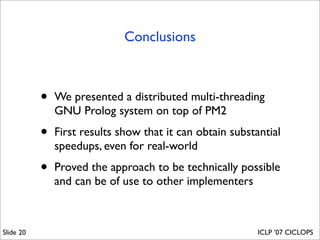 Conclusions



           •   We presented a distributed multi-threading
               GNU Prolog system on top of PM2

           •   First results show that it can obtain substantial
               speedups, even for real-world

           •   Proved the approach to be technically possible
               and can be of use to other implementers



Slide 20                                                   ICLP ’07 CICLOPS
 