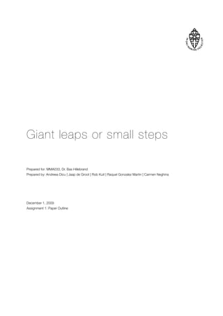 Giant leaps or small steps

Prepared for: MMA033, Dr. Bas Hillebrand
Prepared by: Andreea Dicu | Jaap de Groot | Rob Kuit | Raquel Gonzalez Martin | Carmen Neghina




December 1, 2009
Assignment 1: Paper Outline
 