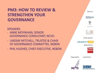Organised by: Lead Partner:
Media Partner:
Sponsors:PM3: HOW TO REVIEW &
STRENGTHEN YOUR
GOVERNANCE
SPEAKERS:
• ANNE MOYNIHAN, SENIOR
GOVERNANCE CONSULTANT, NCVO
• LINDSAY MITCHELL, TRUSTEE & CHAIR
OF GOVERNANCE COMMITTEE, NEBDN
• PHIL HUGHES, CHIEF EXECUTIVE, NEBDN
Drinks sponsor:
 