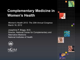 Complementary Medicine in
Women’s Health
Women's Health 2012: The 20th Annual Congress
March 16, 2012

Josephine P. Briggs, M.D.
Director, National Center for Complementary and
Alternative Medicine
National Institutes of Health
 