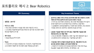 포트폴리오 예시 2: Bear Robotics
- 설립일 – 2017년
- 비즈니스 모델
> 레스토랑 내부에서 서빙을 위한 로봇 개발 및 서비스
> 고도화된 자율주행 솔루션을 바탕으로 음식점 내 운영의 병목
현상을 해결하고자 함
- 투자 정보
> Seed Round 투자 참여
- Team
> 구글 엔지니어 출신 창업팀으로 구성되어, 자율주행 관련
소프트웨어 개발력 및 하드웨어 응용 역량을 높게 평가
회사 Summary
- 높아지는 (해외 서비스직의) 인건비에 대한 레스토랑의 고민에
대한 장기적인 솔루션으로의 실내 로봇의 가능성
> 미국 등 선진국에서 운영되는 레스토랑 체인점들은 하나같이
운영 비용에 있어 인건비를 부담스러워하는 것을 확인
> 실생활에서 로봇을 활용하는 다양한 방안 중에서, 레스토랑의
서빙을 로봇으로 보완하는 방법에 관심을 갖게 됨
- LIDAR 기술을 바탕으로 마커 없는 자율주행 기술을 갖춘
베어로보틱스의 개발 역량
> 장소와 환경에 구애를 받는 경쟁 기술 대비 범용성이 높고
고도화에 있어서 강점을 갖는 기술력을 높게 평가
- 구글 출신 엔지니어들이 합심한 팀으로, 개발 뿐만 아니라
음식점 운영의 경험을 고루 갖춘 독특한 팀
> 창업자가 미국에서 한식당을 운영하면서 직접 겪은 Pain
Point를 기술을 통해 극복하는 데 매력을 느낌
Key Investment Theme
 