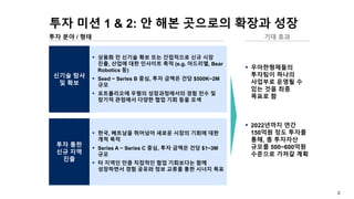 2
투자 미션 1 & 2: 안 해본 곳으로의 확장과 성장
투자 분야 / 형태
▪ 우아한형제들의
투자팀이 하나의
사업부로 운영될 수
있는 것을 최종
목표로 함
▪ 2022년까지 연간
150억원 정도 투자를
통해, 총 투자자산
규모를 500~600억원
수준으로 가져갈 계획
신기술 탐사
및 확보
▪ 상용화 전 신기술 확보 또는 간접적으로 신규 시장
진출, 산업에 대한 인사이트 축적 (e.g. 아드리엘, Bear
Robotics 등)
▪ Seed ~ Series B 중심, 투자 금액은 건당 $500K~2M
규모
▪ 포트폴리오에 우형의 성장과정에서의 경험 전수 및
장기적 관점에서 다양한 협업 기회 등을 모색
투자 통한
신규 지역
진출
▪ 한국, 베트남을 뛰어넘어 새로운 시장의 기회에 대한
개척 목적
▪ Series A ~ Series C 중심, 투자 금액은 건당 $1~3M
규모
▪ 타 지역인 만큼 직접적인 협업 기회보다는 함께
성장하면서 경험 공유와 정보 교류를 통한 시너지 목표
기대 효과
 