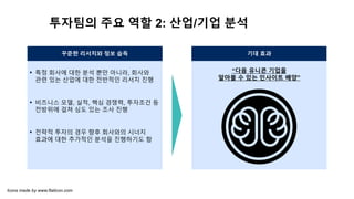 투자팀의 주요 역할 2: 산업/기업 분석
꾸준한 리서치와 정보 습득 기대 효과
“다음 유니콘 기업을
알아볼 수 있는 인사이트 배양”
▪ 특정 회사에 대한 분석 뿐만 아니라, 회사와
관련 있는 산업에 대한 전반적인 리서치 진행
▪ 비즈니스 모델, 실적, 핵심 경쟁력, 투자조건 등
전방위에 걸쳐 심도 있는 조사 진행
▪ 전략적 투자의 경우 향후 회사와의 시너지
효과에 대한 추가적인 분석을 진행하기도 함
Icons made by www.flaticon.com
 