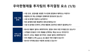 8
시장 기회/
문제
서비스/제
품 매력도
▪ 시장 규모, 성장세를 포함한 거시경제 관점에서 매력도는 어떤지?
▪ 해결하고자 하는 문제들이 명확하게 정의되어 있는지?
▪ 시장 내 문제가 얼마나 심각한지?
▪ 위의 문제에 대한 해결책이 현재 존재하는지?
▪ 시장 내 문제로 인하여 고객의 행동에 근본적인 변화가 발생하는지?
▪ 회사의 제품이 얼마나 매력적이며, 경쟁사 대비 어떤 우위를 갖고 있는지?
▪ 고객들의 반응은? 우리 제품을 선택하는 핵심 요소는 무엇인지?
▪ 회사가 그리는 제품의 장기적인 그림은 얼마나 매력적인지?
▪ 우리 제품의 고객 Lock-in 요소들은 어떤 것들이 있는지?
▪ 회사의 지적재산권은 어떻게 보호받고 있는지?
우아한형제들 투자팀의 투자결정 요소 (1/3)
 