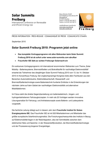 Solar Summits
                                                                                                                          Messe München GmbH
                                                                                                                          Zentralabteilung Unternehmens-PR
                                                                                                                          Messegelände

Freiburg                                                                                                                  D-81823 München
                                                                                                                          Telefon (+49 89) 949 20717
International Conference on Renewable                                                                                     Telefax (+49 89) 949-20719

and Efficient Energy Use                                                                                                  newsline@messe-muenchen.de
                                                                                                                          www.messe-muenchen.de
                                                                                                                          www.solar-summits.com



.................................................................................................................................................................................................
PRESSE-INFORMATION . PRESS-RELEASE . COMMUNIQUÉ DE PRESSE . COMUNICATO STAMPA

September 2010


Solar Summit Freiburg 2010: Programm jetzt online

       •       Das komplette Vortragsprogramm mit allen Referenten beim Solar Summit
               Freiburg 2010 ist ab sofort unter www.solar-summits.com abrufbar
       •       Fraunhofer ISE lädt zur achten Freiburger Solarnacht ein

Ein exklusives Vortragsprogramm mit international renommierten Referenten zum Thema „Solar
Mobility - Batteriesysteme, Brennstoffzellen und Biokraftstoffe für nachhaltige Elektromobilität“
erwartet die Teilnehmer des diesjährigen Solar Summit Freiburg 2010 vom 13. bis 14. Oktober
2010 im Konzerthaus Freiburg. Der englischsprachige Kongress biete allen Fachleuten aus den
Bereichen Automobilindustrie, Elektrizitätswirtschaft, Wasserstoff- und
Brennstoffzellentechnologie sowie Batterietechnik fundierte Einblicke in die Entwicklungen der
nächsten Jahre auf dem Gebiet der nachhaltigen Elektromobilität und alternativer
Mobilitätsformen.

Im Fokus steht die direkte Gegenüberstellung von batterieelektrisch-, biogen- und
hydrogenbetriebenen Fahrzeugkonzepten. In mehr als 20 Vorträgen werden innovative
Lösungsansätze für Fahrzeug- und Antriebskonzepte sowie Batterie- und Ladesysteme
vorgestellt.


Die fachliche Leitung obliegt auch in diesem Jahr dem Fraunhofer Institut für Solare
Energiesysteme ISE. Das Fraunhofer ISE ist mit 930 Mitarbeiterinnen und Mitarbeiter das
größte europäische Solarforschungsinstitut. Die Forschungsschwerpunkte des Instituts in Bezug
auf Elektromobilität liegen in der Netzintegration, also der Schnittstelle zwischen dem
elektrischen Netz und Speicher, in der Wasserstoffproduktion, der Brennstoffzellentechnologie
und der Prozessierung biogener Energieträger.
 