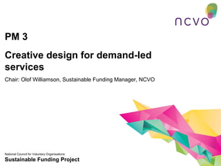 PM 3
Creative design for demand-led
services
Chair: Olof Williamson, Sustainable Funding Manager, NCVO




National Council for Voluntary Organisations
Sustainable Funding Project
 