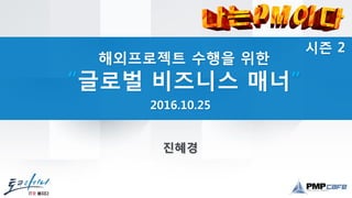 시즌 2
해외프로젝트 수행을 위한
“글로벌 비즈니스 매너”
2016.10.25
진혜경
 