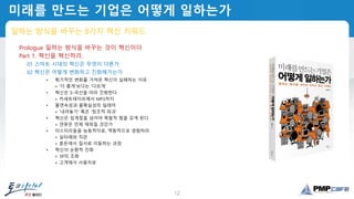 12
미래를 만드는 기업은 어떻게 일하는가
일하는 방식을 바꾸는 8가지 혁신 키워드
Prologue 일하는 방식을 바꾸는 것이 혁신이다
Part 1. 혁신을 혁신하라.
01 스마트 시대의 혁신은 무엇이 다른가
02 혁신은 어떻게 변화하고 진화해가는가
• 획기적인 변화를 가져온 혁신이 실패하는 이유
+ '더 좋게'보다는 '다르게'
• 혁신은 S-곡선을 따라 진화한다
+ 카세트테이프에서 MP3까지
• 불연속성과 불확실성의 딜레마
+ '내려놓기' 혹은 '창조적 파괴'
• 혁신은 임계점을 넘어야 폭발적 힘을 갖게 된다
+ 연못은 언제 채워질 것인가
• 미스터리들을 능동적이로, 역동적으로 경험하라
+ 실타래와 직관
+ 혼돈에서 질서로 이동하는 과정
• 혁신의 순환적 진화
+ 3P의 조화
+ 고객에서 사용자로
 