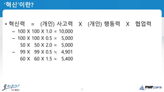3
‘혁신’이란?
• 혁신력 = (개인) 사고력 X (개인) 행동력 X 협업력
– 100 X 100 X 1.0 = 10,000
– 100 X 100 X 0.5 = 05,000
– 050 X 050 X 2.0 = 05,000
– 099 X 099 X 0.5 ≒ 04,901
– 060 X 060 X 1.5 = 05,400
 
