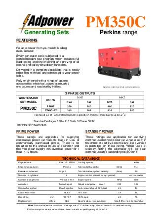 Ratings at 0.8 pf - Generator designed to operate in ambient temperatures up to 52
o
C
Standard Voltages 380 – 415 Volts 3 Phase 50HZ
RATING DEFINATIONS:
TECHNICAL DATA (50HZ)
Engine model: 2206C-E13TAG2 Cooling system: water
Engine manufacturer: Perkins Total coolant capacity: (liters) 51.4
Emissions statement Stage II Total lubrication system capacity: (liters) 40
Number of cylinders: 6 Engine rotation (viewed facing flywheel): Anti-clockwise
Cylinder arrangement Vertical in-line Engine speed: RPM 1500
Aspiration: Turbocharged Output rated(prime) power: KW 305
Combustion system Direct injection Fuel consumption at: 50% load L/h 40
Compression ratio 16.3:1 75% load: L/h 58
Bore/strike: mm. 130/157 100% load: L/h 75
Displacement: (liters) 12.5 Specific lube oil consumption: Max 0.8% of fuel Consumption
Note: Standard reference conditions for ratings are 27 o
C air Inlet temp, 1000 m bar and 30% relative humidity.
Fuel consumption data at various loads, diesel fuel with a specific gravity of 0.85kG/L
3 PHASE OUTPUTS
GENTERATOR
SET MODEL
RATING
50HZ 60HZ
KVA KW KVA KW
PM350C
PRIME 350 280 400 320
STAND-BY 385 308 438 350
Generating Sets
PM350CPerkins range
FEATURING
Reliable power from your world leading
manufacturer.
Every generator set is subjected to a
comprehensive test program which includes full
load testing and the checking and proving of all
control and safety shut-down functions.
Delivered in a completed package that is ready
to be filled with fuel and connected to your power
cable.
Fully engineered with a range of options
accessories: electrical, sound attenuated
enclosures and roadworthy trailers.
PRIME POWER
These ratings are applicable for supplying
continuous power (at variable load) in Lieu of
commercially purchased power. There is no
limitation to the annual hours of operation and
this model can supply 10% overload power for 1
hour in 12 hours.
STANDBY POWER
These ratings are applicable for supplying
continuous electrical power (at variable load) in
the event of a utility power failure. No overload
is permitted on these rating. When used at
standby Rating the alternator will be peak
continuous rated (according to ISO3046)
Generator picture may include optional accessories
 