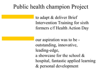 to adapt & deliver Brief
Intervention Training for sixth
formers c/f Health Action Day
Public health champion Project
our aspiration was to be -
outstanding, innovative,
leading-edge,
a showcase for the school &
hospital, fantastic applied learning
& personal development
 