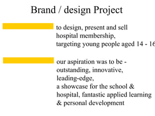 to design, present and sell
hospital membership,
targeting young people aged 14 - 16
Brand / design Project
our aspiration was to be -
outstanding, innovative,
leading-edge,
a showcase for the school &
hospital, fantastic applied learning
& personal development
 