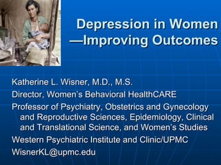 Depression in Women
              —Improving Outcomes

Katherine L. Wisner, M.D., M.S.
Director, Women’s Behavioral HealthCARE
Professor of Psychiatry, Obstetrics and Gynecology
  and Reproductive Sciences, Epidemiology, Clinical
  and Translational Science, and Women’s Studies
Western Psychiatric Institute and Clinic/UPMC
WisnerKL@upmc.edu
 