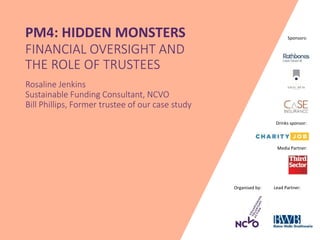 Organised by: Lead Partner:
Media Partner:
Sponsors:PM4: HIDDEN MONSTERS
FINANCIAL OVERSIGHT AND
THE ROLE OF TRUSTEES
Rosaline Jenkins
Sustainable Funding Consultant, NCVO
Bill Phillips, Former trustee of our case study
Drinks sponsor:
 