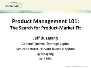 CONFIDENTIAL PRESENTATION | PAGE1
Product Management 101:
The Search for Product-Market Fit
Jeff Bussgang
General Partner, Flybridge Capital
Senior Lecturer, Harvard Business School
@bussgang
April 2013
 
