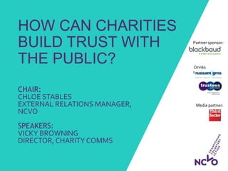 Drinks
sponsors:
HOW CAN CHARITIES
BUILD TRUST WITH
THE PUBLIC?
CHAIR:
CHLOE STABLES
EXTERNAL RELATIONS MANAGER,
NCVO
SPEAKERS:
VICKY BROWNING
DIRECTOR, CHARITY COMMS
Partner sponsor:
Media partner:
 