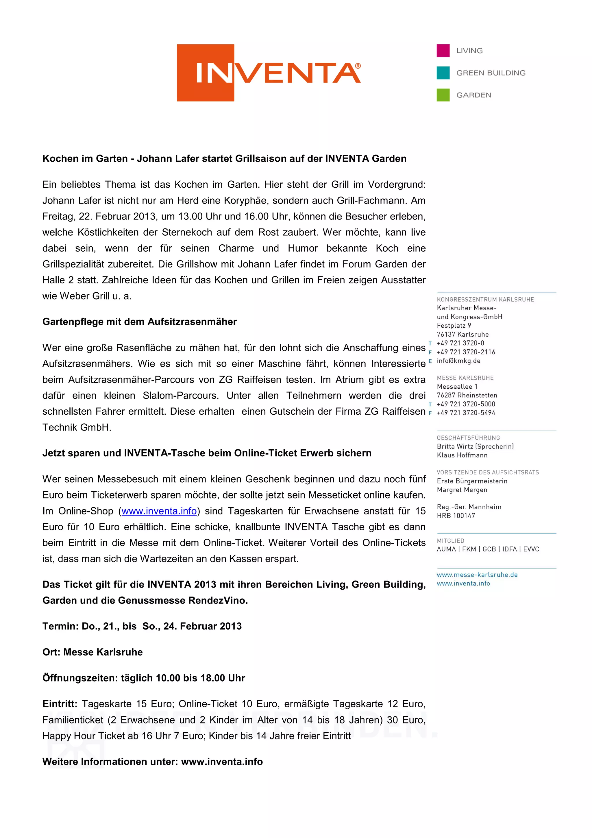 Kochen im Garten - Johann Lafer startet Grillsaison auf der INVENTA Garden

Ein beliebtes Thema ist das Kochen im Garten. Hier steht der Grill im Vordergrund:
Johann Lafer ist nicht nur am Herd eine Koryphäe, sondern auch Grill-Fachmann. Am
Freitag, 22. Februar 2013, um 13.00 Uhr und 16.00 Uhr, können die Besucher erleben,
welche Köstlichkeiten der Sternekoch auf dem Rost zaubert. Wer möchte, kann live
dabei sein, wenn der für seinen Charme und Humor bekannte Koch eine
Grillspezialität zubereitet. Die Grillshow mit Johann Lafer findet im Forum Garden der
Halle 2 statt. Zahlreiche Ideen für das Kochen und Grillen im Freien zeigen Ausstatter
wie Weber Grill u. a.

Gartenpflege mit dem Aufsitzrasenmäher

Wer eine große Rasenfläche zu mähen hat, für den lohnt sich die Anschaffung eines
Aufsitzrasenmähers. Wie es sich mit so einer Maschine fährt, können Interessierte
beim Aufsitzrasenmäher-Parcours von ZG Raiffeisen testen. Im Atrium gibt es extra
dafür einen kleinen Slalom-Parcours. Unter allen Teilnehmern werden die drei
schnellsten Fahrer ermittelt. Diese erhalten einen Gutschein der Firma ZG Raiffeisen
Technik GmbH.

Jetzt sparen und INVENTA-Tasche beim Online-Ticket Erwerb sichern

Wer seinen Messebesuch mit einem kleinen Geschenk beginnen und dazu noch fünf
Euro beim Ticketerwerb sparen möchte, der sollte jetzt sein Messeticket online kaufen.
Im Online-Shop (www.inventa.info) sind Tageskarten für Erwachsene anstatt für 15
Euro für 10 Euro erhältlich. Eine schicke, knallbunte INVENTA Tasche gibt es dann
beim Eintritt in die Messe mit dem Online-Ticket. Weiterer Vorteil des Online-Tickets
ist, dass man sich die Wartezeiten an den Kassen erspart.

Das Ticket gilt für die INVENTA 2013 mit ihren Bereichen Living, Green Building,
Garden und die Genussmesse RendezVino.

Termin: Do., 21., bis So., 24. Februar 2013

Ort: Messe Karlsruhe

Öffnungszeiten: täglich 10.00 bis 18.00 Uhr

Eintritt: Tageskarte 15 Euro; Online-Ticket 10 Euro, ermäßigte Tageskarte 12 Euro,
Familienticket (2 Erwachsene und 2 Kinder im Alter von 14 bis 18 Jahren) 30 Euro,
Happy Hour Ticket ab 16 Uhr 7 Euro; Kinder bis 14 Jahre freier Eintritt

Weitere Informationen unter: www.inventa.info
 