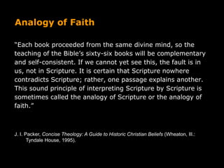Analogy of Faith
“Each book proceeded from the same divine mind, so the
teaching of the Bible’s sixty-six books will be complementary
and self-consistent. If we cannot yet see this, the fault is in
us, not in Scripture. It is certain that Scripture nowhere
contradicts Scripture; rather, one passage explains another.
This sound principle of interpreting Scripture by Scripture is
sometimes called the analogy of Scripture or the analogy of
faith.”
J. I. Packer, Concise Theology: A Guide to Historic Christian Beliefs (Wheaton, Ill.:
Tyndale House, 1995).
 