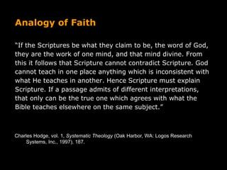 Analogy of Faith
“If the Scriptures be what they claim to be, the word of God,
they are the work of one mind, and that mind divine. From
this it follows that Scripture cannot contradict Scripture. God
cannot teach in one place anything which is inconsistent with
what He teaches in another. Hence Scripture must explain
Scripture. If a passage admits of different interpretations,
that only can be the true one which agrees with what the
Bible teaches elsewhere on the same subject.”
Charles Hodge, vol. 1, Systematic Theology (Oak Harbor, WA: Logos Research
Systems, Inc., 1997), 187.
 