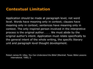 Contextual Limitation
Application should be made at paragraph level, not word
level. Words have meaning only in context; clauses have
meaning only in context; sentences have meaning only in
context. The only inspired person involved in the interpretive
process is the original author. . . . We must abide by the
original author’s intent. Application must relate specifically to
the general intent of the whole writing, the specific literary
unit and paragraph level thought development.
Robert James Dr. Utley, You Can Understand the Bible! (Marshall, Texas: Bible Lessons
International, 1996), 5.
 