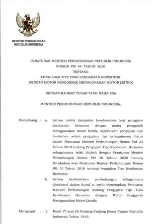 MENTERI PERHUBUNGAN
REPUBLIK INDONESIA
PERATURAN MENTERI PERHUBUNGAN REPUBLIK INDONESIA
NOMOR PM 44 TAHUN 2020
TENTANG
PENGUJIAN TIPE FISIK KENDARAAN BERMOTOR
DENGAN MOTOR PENGGERAK MENGGUNAKAN MOTOR LISTRIK
DENGAN RAHMAT TUHAN YANG MAHA ESA
MENTERI PERHUBUNGAN REPUBLIK INDONESIA,
Menimbang : a. bahwa untuk menjamin keselamatan bagi pengguna
kendaraan bermotor dengan motor penggerak
menggunakan motor listrik, diperlukan pengujian tipe
tambahan selain pengujian tipe sebagaimana diatur
dalam Peraturan Menteri Perhubungan Nomor PM 33
Tahun 2018 tentang Pengujian Tipe Kendaraan Bermotor
sebagaimana telah diubah dengan Peraturan Menteri
Perhubungan Nomor PM 30 Tahun 2020 tentang
Perubahan atas Peraturan Menteri Perhubungan Nomor
PM 33 Tahun 2018 tentang Pengujian Tipe Kendaraan
Bermotor;
b. bahwa berdasarkan pertimbangan sebagaimana
dimaksud dalam huruf a, perlu menetapkan Peraturan
Menteri Perhubungan tentang Pengujian Tipe Fisik
Kendaraan Bermotor dengan Motor Penggerak
Menggunakan Motor Listrik;
Mengingat : 1. Pasal 17 ayat (3) Undang-Undang Dasar Negara Republik
Indonesia Tahun 1945;
 