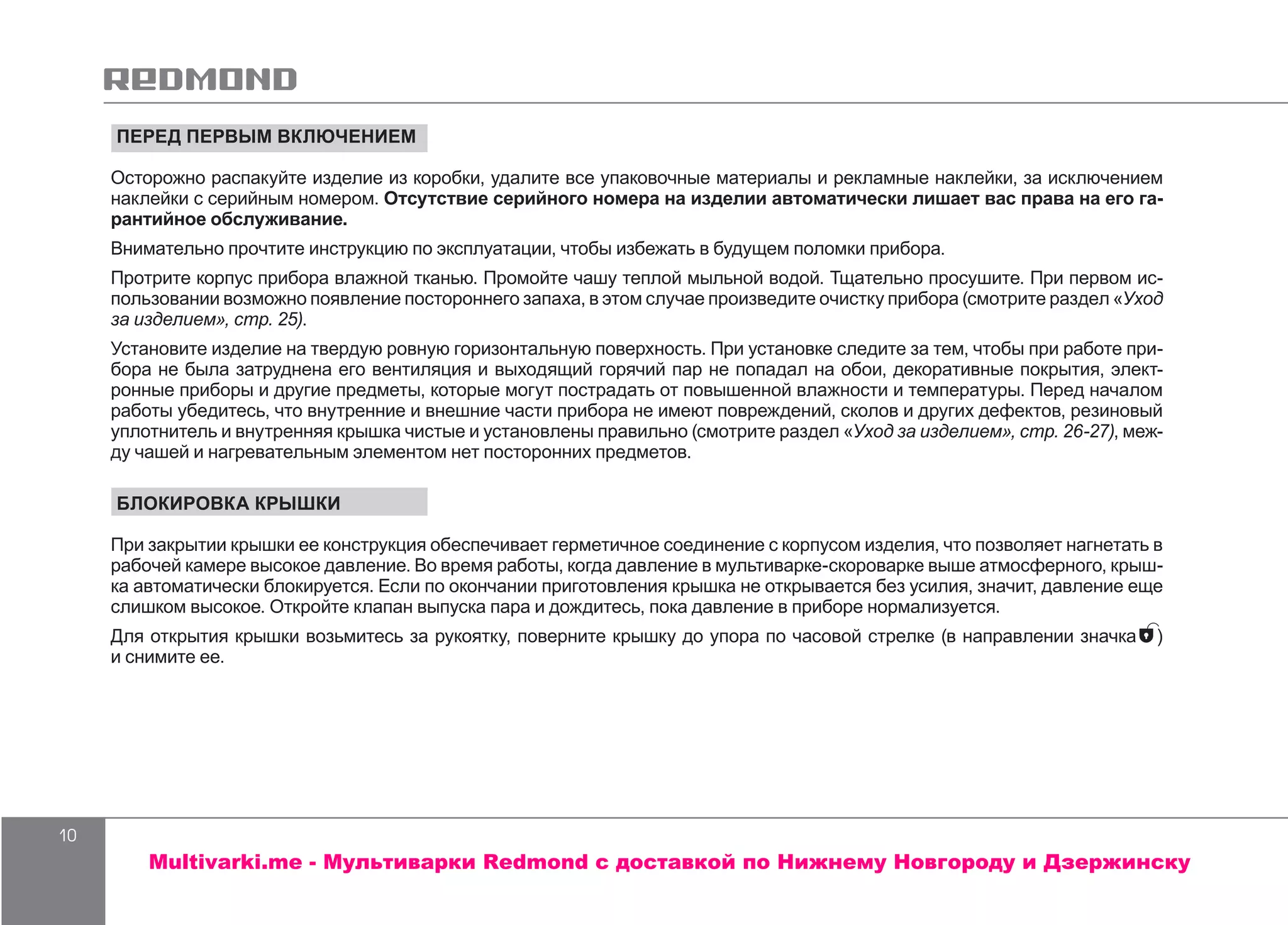 10
ПЕРЕД ПЕРВЫМ ВКЛЮЧЕНИЕМ
Осторожно распакуйте изделие из коробки, удалите все упаковочные материалы и рекламные наклейки, за исключением
наклейки с серийным номером. Отсутствие серийного номера на изделии автоматически лишает вас права на его га-
рантийное обслуживание.
Внимательно прочтите инструкцию по эксплуатации, чтобы избежать в будущем поломки прибора.
Протрите корпус прибора влажной тканью. Промойте чашу теплой мыльной водой. Тщательно просушите. При первом ис-
пользовании возможно появление постороннего запаха, в этом случае произведите очистку прибора (смотрите раздел «Уход
за изделием», стр. 25).
Установите изделие на твердую ровную горизонтальную поверхность. При установке следите за тем, чтобы при работе при-
бора не была затруднена его вентиляция и выходящий горячий пар не попадал на обои, декоративные покрытия, элект-
ронные приборы и другие предметы, которые могут пострадать от повышенной влажности и температуры. Перед началом
работы убедитесь, что внутренние и внешние части прибора не имеют повреждений, сколов и других дефектов, резиновый
уплотнитель и внутренняя крышка чистые и установлены правильно (смотрите раздел «Уход за изделием», стр. 26-27), меж-
ду чашей и нагревательным элементом нет посторонних предметов.
БЛОКИРОВКА КРЫШКИ
При закрытии крышки ее конструкция обеспечивает герметичное соединение с корпусом изделия, что позволяет нагнетать в
рабочей камере высокое давление. Во время работы, когда давление в мультиварке-скороварке выше атмосферного, крыш-
ка автоматически блокируется. Если по окончании приготовления крышка не открывается без усилия, значит, давление еще
слишком высокое. Откройте клапан выпуска пара и дождитесь, пока давление в приборе нормализуется.
Для открытия крышки возьмитесь за рукоятку, поверните крышку до упора по часовой стрелке (в направлении значка )
и снимите ее.
Multivarki.me - Мультиварки Redmond c доставкой по Нижнему Новгороду и Дзержинску
 