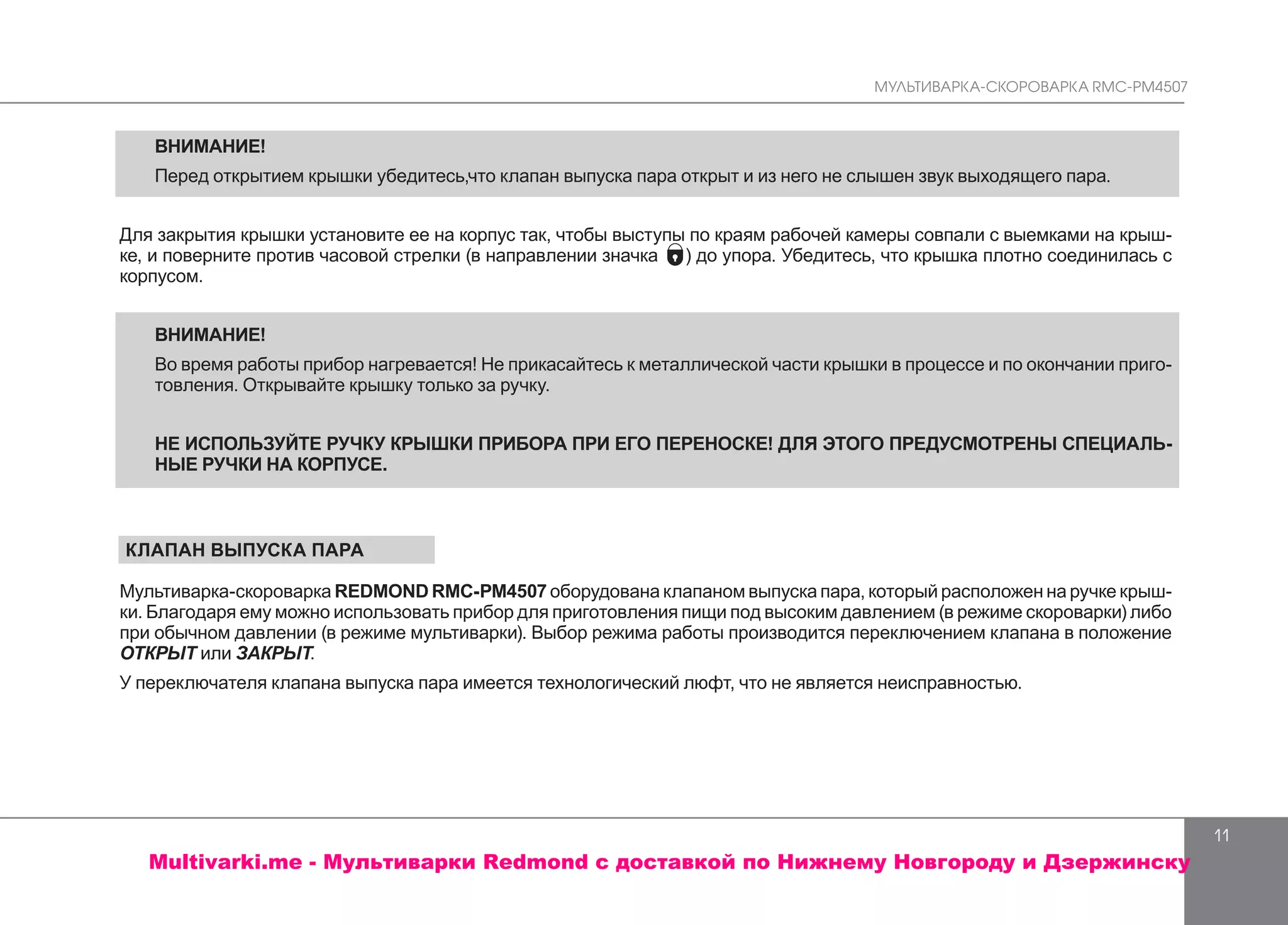 МУЛЬТИВАРКА-СКОРОВАРКА RMC-PM4507
11
ВНИМАНИЕ!
Перед открытием крышки убедитесь,что клапан выпуска пара открыт и из него не слышен звук выходящего пара.
Для закрытия крышки установите ее на корпус так, чтобы выступы по краям рабочей камеры совпали с выемками на крыш-
ке, и поверните против часовой стрелки (в направлении значка ) до упора. Убедитесь, что крышка плотно соединилась с
корпусом.
ВНИМАНИЕ!
Во время работы прибор нагревается! Не прикасайтесь к металлической части крышки в процессе и по окончании приго-
товления. Открывайте крышку только за ручку.
НЕ ИСПОЛЬЗУЙТЕ РУЧКУ КРЫШКИ ПРИБОРА ПРИ ЕГО ПЕРЕНОСКЕ! ДЛЯ ЭТОГО ПРЕДУСМОТРЕНЫ СПЕЦИАЛЬ-
НЫЕ РУЧКИ НА КОРПУСЕ.
КЛАПАН ВЫПУСКА ПАРА
Мультиварка-скороварка REDMOND RMC-PМ4507 оборудована клапаном выпуска пара, который расположен на ручке крыш-
ки. Благодаря ему можно использовать прибор для приготовления пищи под высоким давлением (в режиме скороварки) либо
при обычном давлении (в режиме мультиварки). Выбор режима работы производится переключением клапана в положение
ОТКРЫТ или ЗАКРЫТ.
У переключателя клапана выпуска пара имеется технологический люфт, что не является неисправностью.
Multivarki.me - Мультиварки Redmond c доставкой по Нижнему Новгороду и Дзержинску
 
