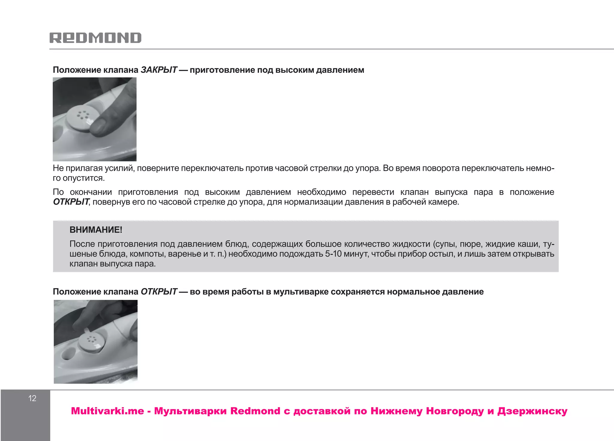 12
Положение клапана ЗАКРЫТ — приготовление под высоким давлением
Не прилагая усилий, поверните переключатель против часовой стрелки до упора. Во время поворота переключатель немно-
го опустится.
По окончании приготовления под высоким давлением необходимо перевести клапан выпуска пара в положение
ОТКРЫТ, повернув его по часовой стрелке до упора, для нормализации давления в рабочей камере.
ВНИМАНИЕ!
После приготовления под давлением блюд, содержащих большое количество жидкости (супы, пюре, жидкие каши, ту-
шеные блюда, компоты, варенье и т. п.) необходимо подождать 5-10 минут, чтобы прибор остыл, и лишь затем открывать
клапан выпуска пара.
Положение клапана ОТКРЫТ — во время работы в мультиварке сохраняется нормальное давление
Multivarki.me - Мультиварки Redmond c доставкой по Нижнему Новгороду и Дзержинску
 