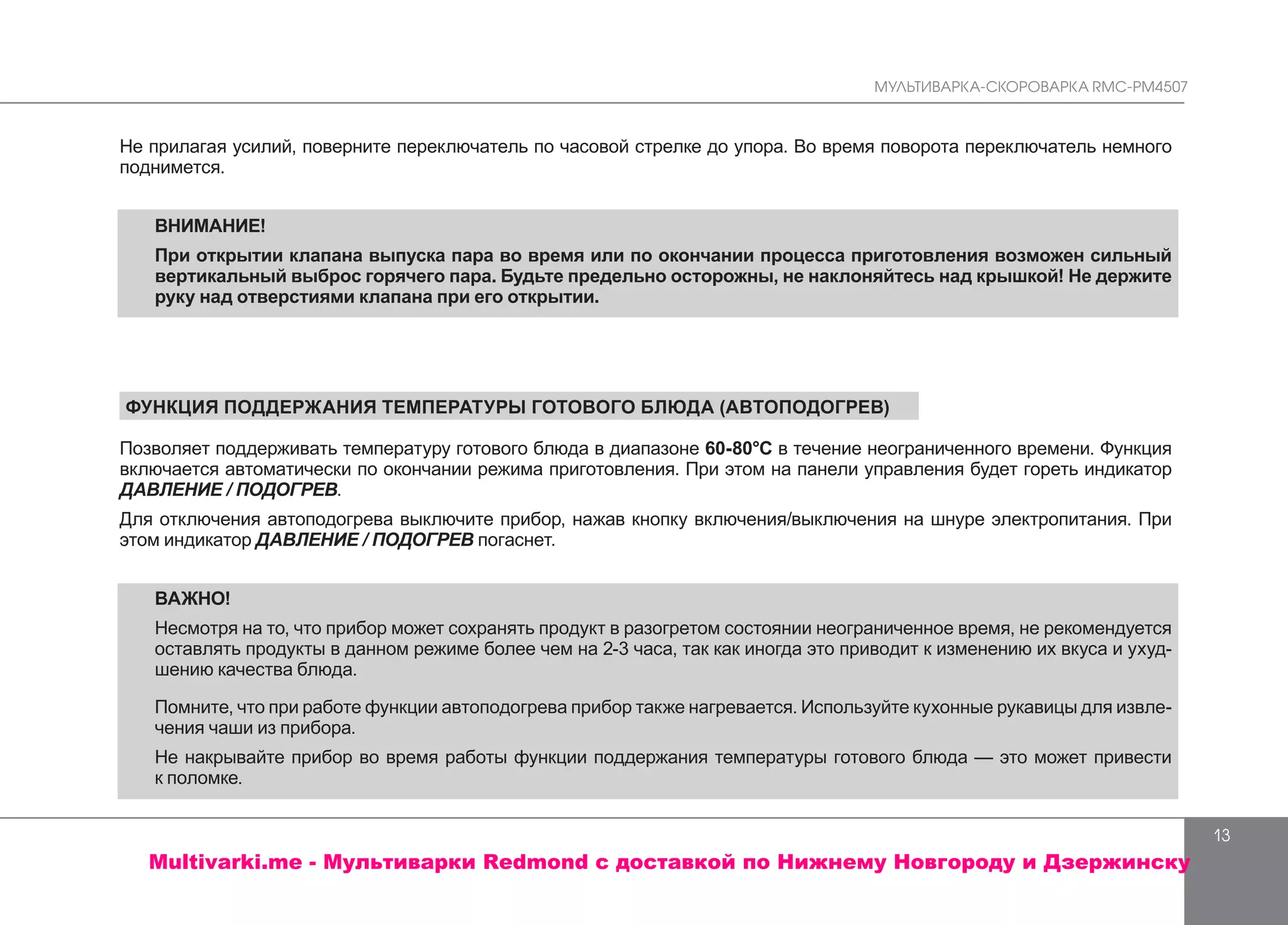 МУЛЬТИВАРКА-СКОРОВАРКА RMC-PM4507
13
Не прилагая усилий, поверните переключатель по часовой стрелке до упора. Во время поворота переключатель немного
поднимется.
ВНИМАНИЕ!
При открытии клапана выпуска пара во время или по окончании процесса приготовления возможен сильный
вертикальный выброс горячего пара. Будьте предельно осторожны, не наклоняйтесь над крышкой! Не держите
руку над отверстиями клапана при его открытии.
ФУНКЦИЯ ПОДДЕРЖАНИЯ ТЕМПЕРАТУРЫ ГОТОВОГО БЛЮДА (АВТОПОДОГРЕВ)
Позволяет поддерживать температуру готового блюда в диапазоне 60-80°С в течение неограниченного времени. Функция
включается автоматически по окончании режима приготовления. При этом на панели управления будет гореть индикатор
ДАВЛЕНИЕ / ПОДОГРЕВ.
Для отключения автоподогрева выключите прибор, нажав кнопку включения/выключения на шнуре электропитания. При
этом индикатор ДАВЛЕНИЕ / ПОДОГРЕВ погаснет.
ВАЖНО!
Несмотря на то, что прибор может сохранять продукт в разогретом состоянии неограниченное время, не рекомендуется
оставлять продукты в данном режиме более чем на 2-3 часа, так как иногда это приводит к изменению их вкуса и ухуд-
шению качества блюда.
Помните, что при работе функции автоподогрева прибор также нагревается. Используйте кухонные рукавицы для извле-
чения чаши из прибора.
Не накрывайте прибор во время работы функции поддержания температуры готового блюда — это может привести
к поломке.
Multivarki.me - Мультиварки Redmond c доставкой по Нижнему Новгороду и Дзержинску
 
