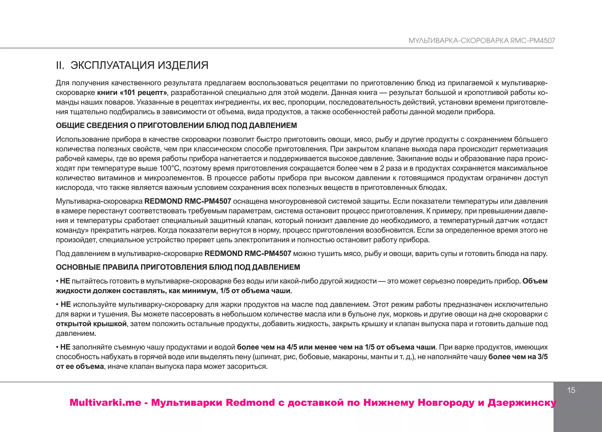МУЛЬТИВАРКА-СКОРОВАРКА RMC-PM4507
15
II. ЭКСПЛУАТАЦИЯ ИЗДЕЛИЯ
Для получения качественного результата предлагаем воспользоваться рецептами по приготовлению блюд из прилагаемой к мультиварке-
скороварке книги «101 рецепт», разработанной специально для этой модели. Данная книга — результат большой и кропотливой работы ко-
манды наших поваров. Указанные в рецептах ингредиенты, их вес, пропорции, последовательность действий, установки времени приготовле-
ния тщательно подбирались в зависимости от объема, вида продуктов, а также особенностей работы данной модели прибора.
ОБЩИЕ СВЕДЕНИЯ О ПРИГОТОВЛЕНИИ БЛЮД ПОД ДАВЛЕНИЕМ
Использование прибора в качестве скороварки позволит быстро приготовить овощи, мясо, рыбу и другие продукты с сохранением бóльшего
количества полезных свойств, чем при классическом способе приготовления. При закрытом клапане выхода пара происходит герметизация
рабочей камеры, где во время работы прибора нагнетается и поддерживается высокое давление. Закипание воды и образование пара проис-
ходят при температуре выше 100°С, поэтому время приготовления сокращается более чем в 2 раза и в продуктах сохраняется максимальное
количество витаминов и микроэлементов. В процессе работы прибора при высоком давлении к готовящимся продуктам ограничен доступ
кислорода, что также является важным условием сохранения всех полезных веществ в приготовленных блюдах.
Мультиварка-скороварка REDMOND RMC-PM4507 оснащена многоуровневой системой защиты. Если показатели температуры или давления
в камере перестанут соответствовать требуемым параметрам, система остановит процесс приготовления. К примеру, при превышении давле-
ния и температуры сработает специальный защитный клапан, который понизит давление до необходимого, а температурный датчик «отдаст
команду» прекратить нагрев. Когда показатели вернутся в норму, процесс приготовления возобновится. Если за определенное время этого не
произойдет, специальное устройство прервет цепь электропитания и полностью остановит работу прибора.
Под давлением в мультиварке-скороварке REDMOND RMC-PM4507 можно тушить мясо, рыбу и овощи, варить супы и готовить блюда на пару.
ОСНОВНЫЕ ПРАВИЛА ПРИГОТОВЛЕНИЯ БЛЮД ПОД ДАВЛЕНИЕМ
• НЕ пытайтесь готовить в мультиварке-скороварке без воды или какой-либо другой жидкости — это может серьезно повредить прибор. Объем
жидкости должен составлять, как минимум, 1/5 от объема чаши.
• НЕ используйте мультиварку-скороварку для жарки продуктов на масле под давлением. Этот режим работы предназначен исключительно
для варки и тушения. Вы можете пассеровать в небольшом количестве масла или в бульоне лук, морковь и другие овощи на дне скороварки с
открытой крышкой, затем положить остальные продукты, добавить жидкость, закрыть крышку и клапан выпуска пара и готовить дальше под
давлением.
• НЕ заполняйте съемную чашу продуктами и водой более чем на 4/5 или менее чем на 1/5 от объема чаши. При варке продуктов, имеющих
способность набухать в горячей воде или выделять пену (шпинат, рис, бобовые, макароны, манты и т. д.), не наполняйте чашу более чем на 3/5
от ее объема, иначе клапан выпуска пара может засориться.
Multivarki.me - Мультиварки Redmond c доставкой по Нижнему Новгороду и Дзержинску
 