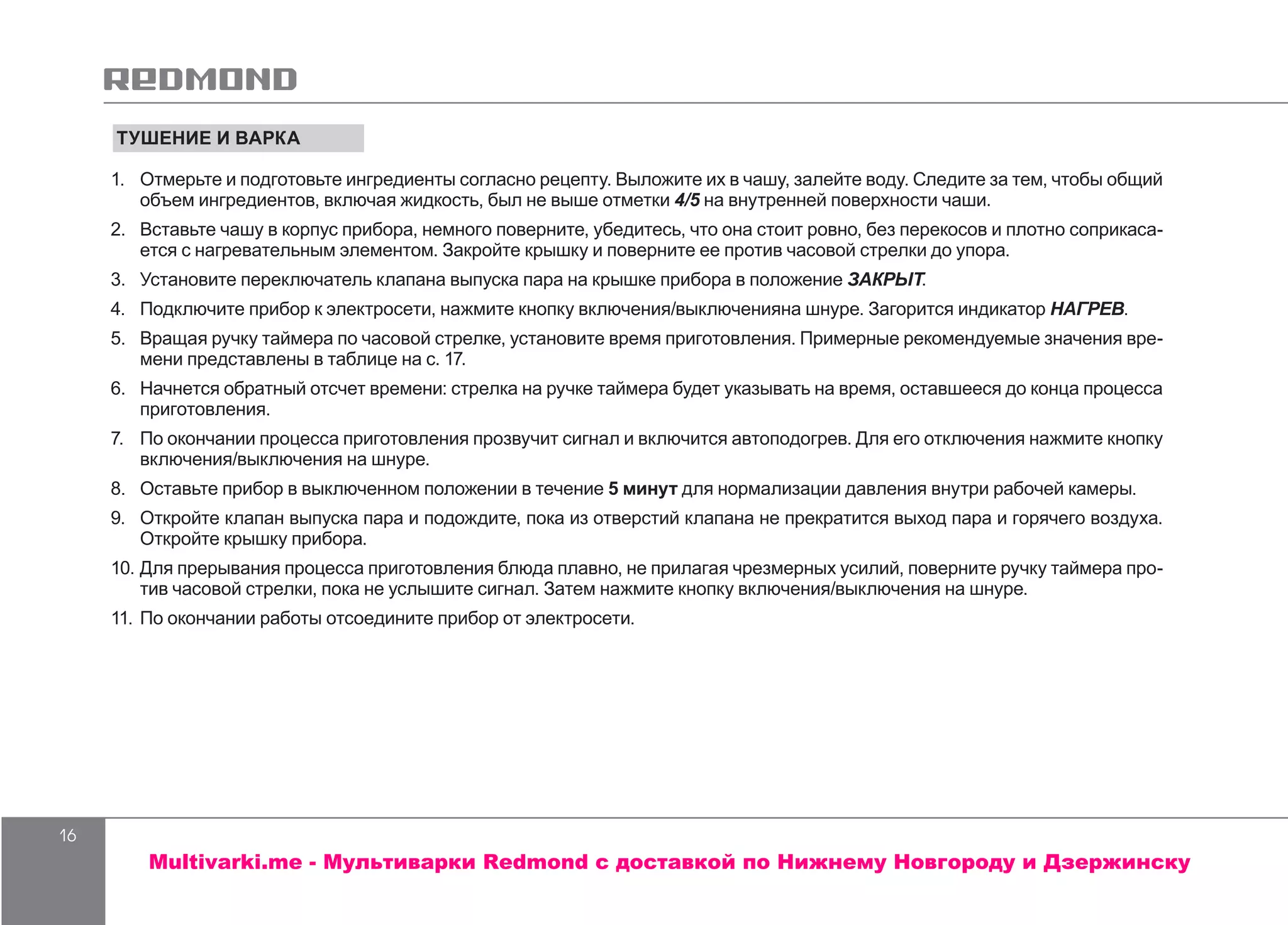 16
ТУШЕНИЕ И ВАРКА
1.	 Отмерьте и подготовьте ингредиенты согласно рецепту. Выложите их в чашу, залейте воду. Следите за тем, чтобы общий
объем ингредиентов, включая жидкость, был не выше отметки 4/5 на внутренней поверхности чаши.
2.	 Вставьте чашу в корпус прибора, немного поверните, убедитесь, что она стоит ровно, без перекосов и плотно соприкаса-
ется с нагревательным элементом. Закройте крышку и поверните ее против часовой стрелки до упора.
3.	 Установите переключатель клапана выпуска пара на крышке прибора в положение ЗАКРЫТ.
4.	 Подключите прибор к электросети, нажмите кнопку включения/выключенияна шнуре. Загорится индикатор НАГРЕВ.
5.	 Вращая ручку таймера по часовой стрелке, установите время приготовления. Примерные рекомендуемые значения вре-
мени представлены в таблице на с. 17.
6.	 Начнется обратный отсчет времени: стрелка на ручке таймера будет указывать на время, оставшееся до конца процесса
приготовления.
7.	 По окончании процесса приготовления прозвучит сигнал и включится автоподогрев. Для его отключения нажмите кнопку
включения/выключения на шнуре.
8.	 Оставьте прибор в выключенном положении в течение 5 минут для нормализации давления внутри рабочей камеры.
9.	 Откройте клапан выпуска пара и подождите, пока из отверстий клапана не прекратится выход пара и горячего воздуха.
Откройте крышку прибора.
10.	Для прерывания процесса приготовления блюда плавно, не прилагая чрезмерных усилий, поверните ручку таймера про-
тив часовой стрелки, пока не услышите сигнал. Затем нажмите кнопку включения/выключения на шнуре.
11.	По окончании работы отсоедините прибор от электросети.
Multivarki.me - Мультиварки Redmond c доставкой по Нижнему Новгороду и Дзержинску
 