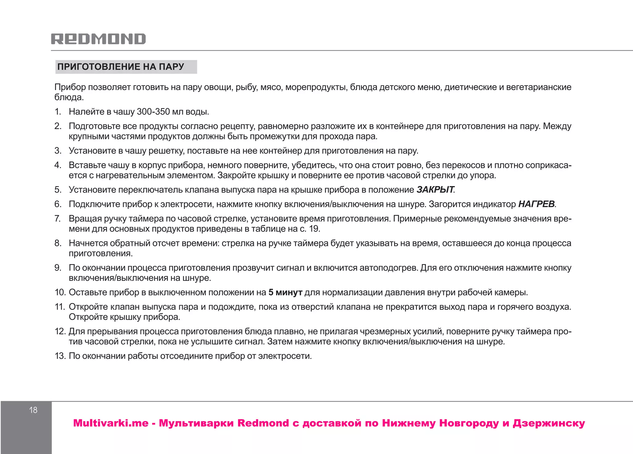 18
ПРИГОТОВЛЕНИЕ НА ПАРУ
Прибор позволяет готовить на пару овощи, рыбу, мясо, морепродукты, блюда детского меню, диетические и вегетарианские
блюда.
1.	 	Налейте в чашу 300-350 мл воды.
2.	 Подготовьте все продукты согласно рецепту, равномерно разложите их в контейнере для приготовления на пару. Между
крупными частями продуктов должны быть промежутки для прохода пара.
3.	 Установите в чашу решетку, поставьте на нее контейнер для приготовления на пару.
4.	 	Вставьте чашу в корпус прибора, немного поверните, убедитесь, что она стоит ровно, без перекосов и плотно соприкаса-
ется с нагревательным элементом. Закройте крышку и поверните ее против часовой стрелки до упора.
5.	 Установите переключатель клапана выпуска пара на крышке прибора в положение ЗАКРЫТ.
6.	 Подключите прибор к электросети, нажмите кнопку включения/выключения на шнуре. Загорится индикатор НАГРЕВ.
7.	 	Вращая ручку таймера по часовой стрелке, установите время приготовления. Примерные рекомендуемые значения вре-
мени для основных продуктов приведены в таблице на с. 19.
8.	 	Начнется обратный отсчет времени: стрелка на ручке таймера будет указывать на время, оставшееся до конца процесса
приготовления.
9.	 По окончании процесса приготовления прозвучит сигнал и включится автоподогрев. Для его отключения нажмите кнопку
включения/выключения на шнуре.
10.	Оставьте прибор в выключенном положении на 5 минут для нормализации давления внутри рабочей камеры.
11.	Откройте клапан выпуска пара и подождите, пока из отверстий клапана не прекратится выход пара и горячего воздуха.
Откройте крышку прибора.
12.	Для прерывания процесса приготовления блюда плавно, не прилагая чрезмерных усилий, поверните ручку таймера про-
тив часовой стрелки, пока не услышите сигнал. Затем нажмите кнопку включения/выключения на шнуре.
13.	По окончании работы отсоедините прибор от электросети.
Multivarki.me - Мультиварки Redmond c доставкой по Нижнему Новгороду и Дзержинску
 