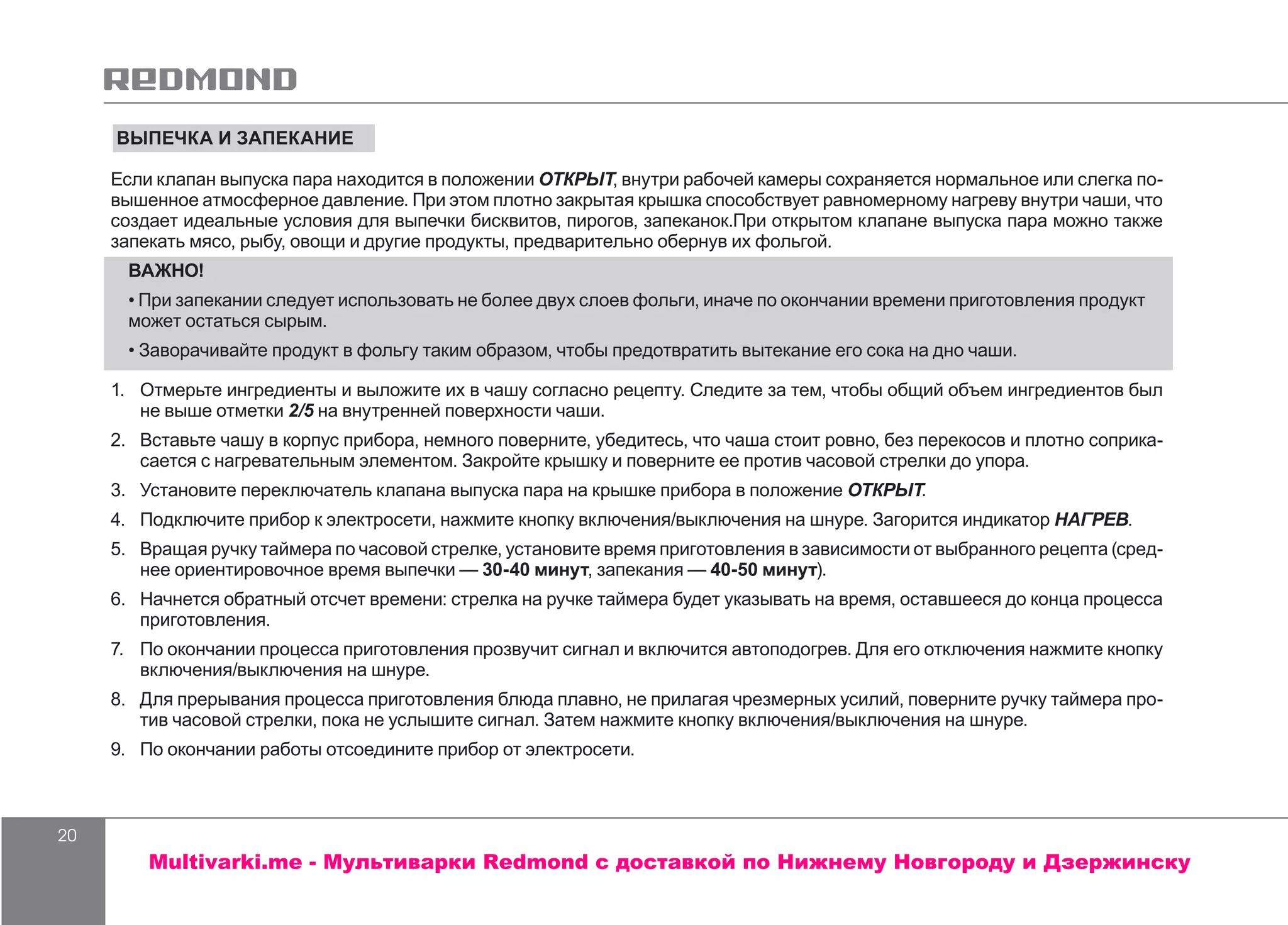 20
ВЫПЕЧКА И ЗАПЕКАНИЕ
Если клапан выпуска пара находится в положении ОТКРЫТ, внутри рабочей камеры сохраняется нормальное или слегка по-
вышенное атмосферное давление. При этом плотно закрытая крышка способствует равномерному нагреву внутри чаши, что
создает идеальные условия для выпечки бисквитов, пирогов, запеканок.При открытом клапане выпуска пара можно также
запекать мясо, рыбу, овощи и другие продукты, предварительно обернув их фольгой.
ВАЖНО!
• При запекании следует использовать не более двух слоев фольги, иначе по окончании времени приготовления продукт
может остаться сырым.
• Заворачивайте продукт в фольгу таким образом, чтобы предотвратить вытекание его сока на дно чаши.
1.	 	Отмерьте ингредиенты и выложите их в чашу согласно рецепту. Следите за тем, чтобы общий объем ингредиентов был
не выше отметки 2/5 на внутренней поверхности чаши.
2.	 Вставьте чашу в корпус прибора, немного поверните, убедитесь, что чаша стоит ровно, без перекосов и плотно соприка-
сается с нагревательным элементом. Закройте крышку и поверните ее против часовой стрелки до упора.
3.	 	Установите переключатель клапана выпуска пара на крышке прибора в положение ОТКРЫТ.
4.	 	Подключите прибор к электросети, нажмите кнопку включения/выключения на шнуре. Загорится индикатор НАГРЕВ.
5.	 Вращая ручку таймера по часовой стрелке, установите время приготовления в зависимости от выбранного рецепта (сред-
нее ориентировочное время выпечки — 30-40 минут, запекания — 40-50 минут).
6.	 Начнется обратный отсчет времени: стрелка на ручке таймера будет указывать на время, оставшееся до конца процесса
приготовления.
7.	 	По окончании процесса приготовления прозвучит сигнал и включится автоподогрев. Для его отключения нажмите кнопку
включения/выключения на шнуре.
8.	 	Для прерывания процесса приготовления блюда плавно, не прилагая чрезмерных усилий, поверните ручку таймера про-
тив часовой стрелки, пока не услышите сигнал. Затем нажмите кнопку включения/выключения на шнуре.
9.	 По окончании работы отсоедините прибор от электросети.
Multivarki.me - Мультиварки Redmond c доставкой по Нижнему Новгороду и Дзержинску
 