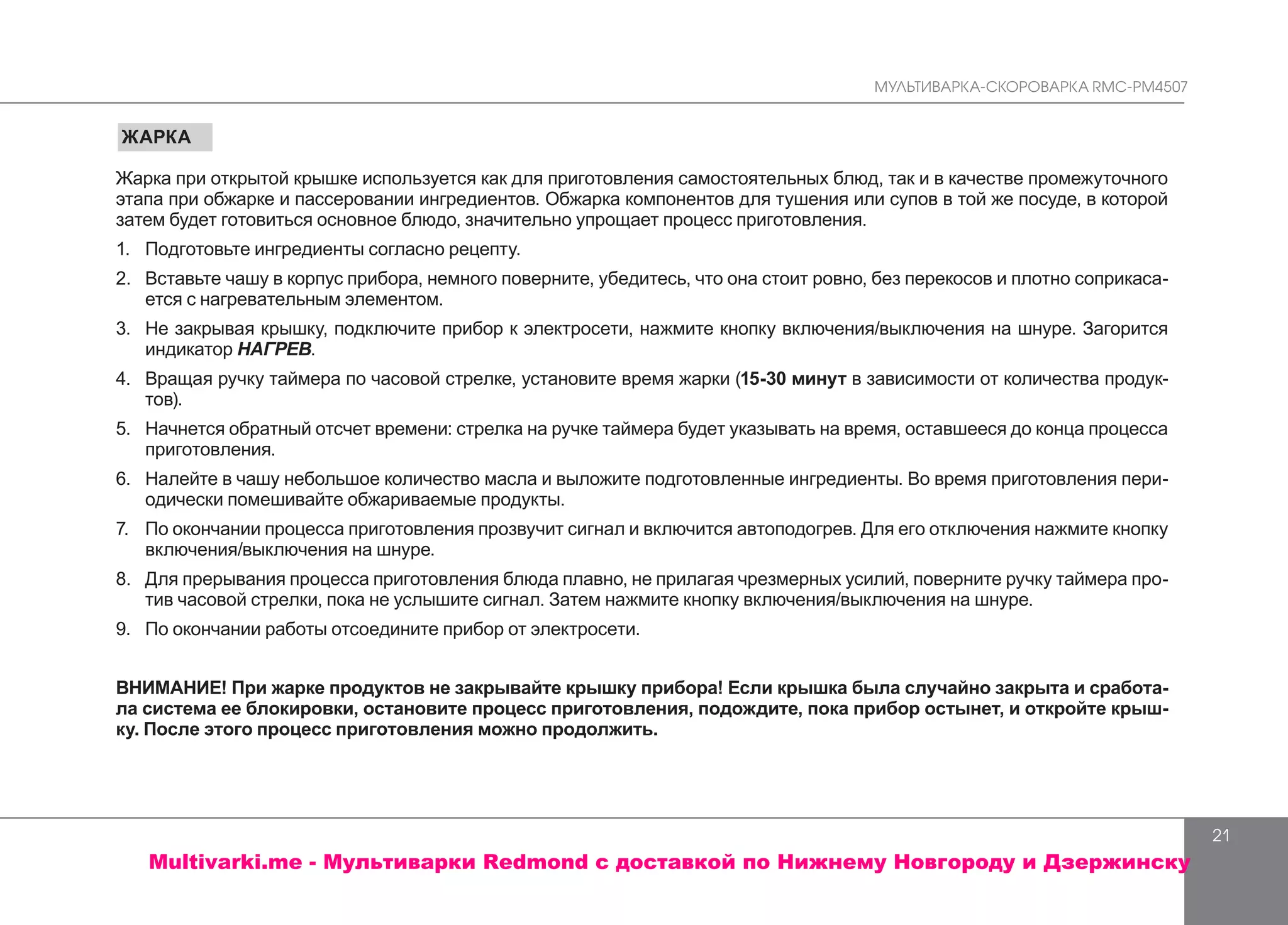 МУЛЬТИВАРКА-СКОРОВАРКА RMC-PM4507
21
ЖАРКА
Жарка при открытой крышке используется как для приготовления самостоятельных блюд, так и в качестве промежуточного
этапа при обжарке и пассеровании ингредиентов. Обжарка компонентов для тушения или супов в той же посуде, в которой
затем будет готовиться основное блюдо, значительно упрощает процесс приготовления.
1.	 	Подготовьте ингредиенты согласно рецепту.
2.	 Вставьте чашу в корпус прибора, немного поверните, убедитесь, что она стоит ровно, без перекосов и плотно соприкаса-
ется с нагревательным элементом.
3.	 	Не закрывая крышку, подключите прибор к электросети, нажмите кнопку включения/выключения на шнуре. Загорится
индикатор НАГРЕВ.
4.	 	Вращая ручку таймера по часовой стрелке, установите время жарки (15-30 минут в зависимости от количества продук-
тов).
5.	 Начнется обратный отсчет времени: стрелка на ручке таймера будет указывать на время, оставшееся до конца процесса
приготовления.
6.	 Налейте в чашу небольшое количество масла и выложите подготовленные ингредиенты. Во время приготовления пери-
одически помешивайте обжариваемые продукты.
7.	 	По окончании процесса приготовления прозвучит сигнал и включится автоподогрев. Для его отключения нажмите кнопку
включения/выключения на шнуре.
8.	 	Для прерывания процесса приготовления блюда плавно, не прилагая чрезмерных усилий, поверните ручку таймера про-
тив часовой стрелки, пока не услышите сигнал. Затем нажмите кнопку включения/выключения на шнуре.
9.	 По окончании работы отсоедините прибор от электросети.
ВНИМАНИЕ! При жарке продуктов не закрывайте крышку прибора! Если крышка была случайно закрыта и сработа-
ла система ее блокировки, остановите процесс приготовления, подождите, пока прибор остынет, и откройте крыш-
ку. После этого процесс приготовления можно продолжить.
Multivarki.me - Мультиварки Redmond c доставкой по Нижнему Новгороду и Дзержинску
 