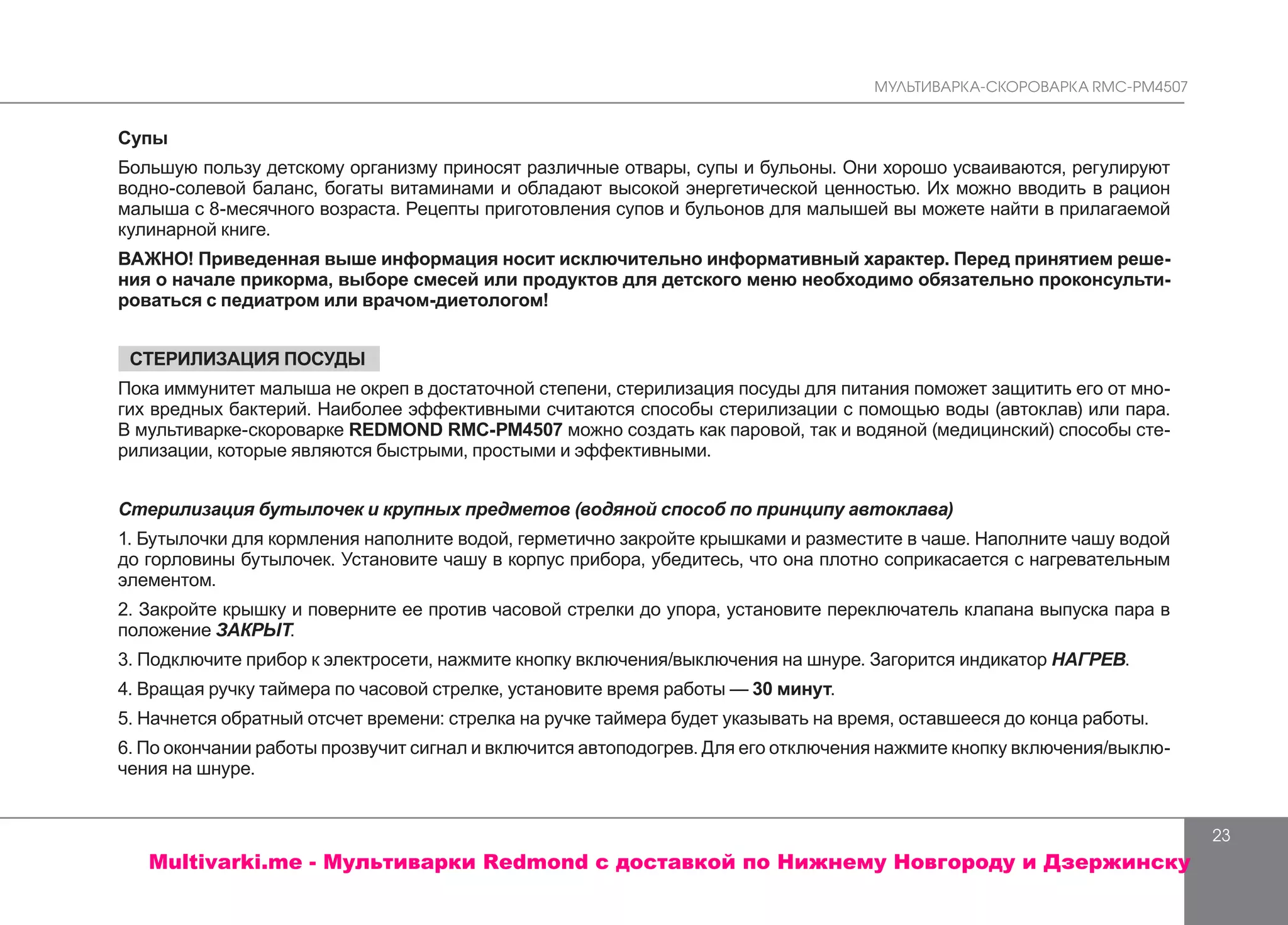 МУЛЬТИВАРКА-СКОРОВАРКА RMC-PM4507
23
Супы
Большую пользу детскому организму приносят различные отвары, супы и бульоны. Они хорошо усваиваются, регулируют
водно-солевой баланс, богаты витаминами и обладают высокой энергетической ценностью. Их можно вводить в рацион
малыша с 8-месячного возраста. Рецепты приготовления супов и бульонов для малышей вы можете найти в прилагаемой
кулинарной книге.
ВАЖНО! Приведенная выше информация носит исключительно информативный характер. Перед принятием реше-
ния о начале прикорма, выборе смесей или продуктов для детского меню необходимо обязательно проконсульти-
роваться с педиатром или врачом-диетологом!
СТЕРИЛИЗАЦИЯ ПОСУДЫ
Пока иммунитет малыша не окреп в достаточной степени, стерилизация посуды для питания поможет защитить его от мно-
гих вредных бактерий. Наиболее эффективными считаются способы стерилизации с помощью воды (автоклав) или пара.
В мультиварке-скороварке REDMOND RMC-PМ4507 можно создать как паровой, так и водяной (медицинский) способы сте-
рилизации, которые являются быстрыми, простыми и эффективными.
Стерилизация бутылочек и крупных предметов (водяной способ по принципу автоклава)
1. Бутылочки для кормления наполните водой, герметично закройте крышками и разместите в чаше. Наполните чашу водой
до горловины бутылочек. Установите чашу в корпус прибора, убедитесь, что она плотно соприкасается с нагревательным
элементом.
2. Закройте крышку и поверните ее против часовой стрелки до упора, установите переключатель клапана выпуска пара в
положение ЗАКРЫТ.
3. Подключите прибор к электросети, нажмите кнопку включения/выключения на шнуре. Загорится индикатор НАГРЕВ.
4. Вращая ручку таймера по часовой стрелке, установите время работы — 30 минут.
5. Начнется обратный отсчет времени: стрелка на ручке таймера будет указывать на время, оставшееся до конца работы.
6. По окончании работы прозвучит сигнал и включится автоподогрев. Для его отключения нажмите кнопку включения/выклю-
чения на шнуре.
Multivarki.me - Мультиварки Redmond c доставкой по Нижнему Новгороду и Дзержинску
 