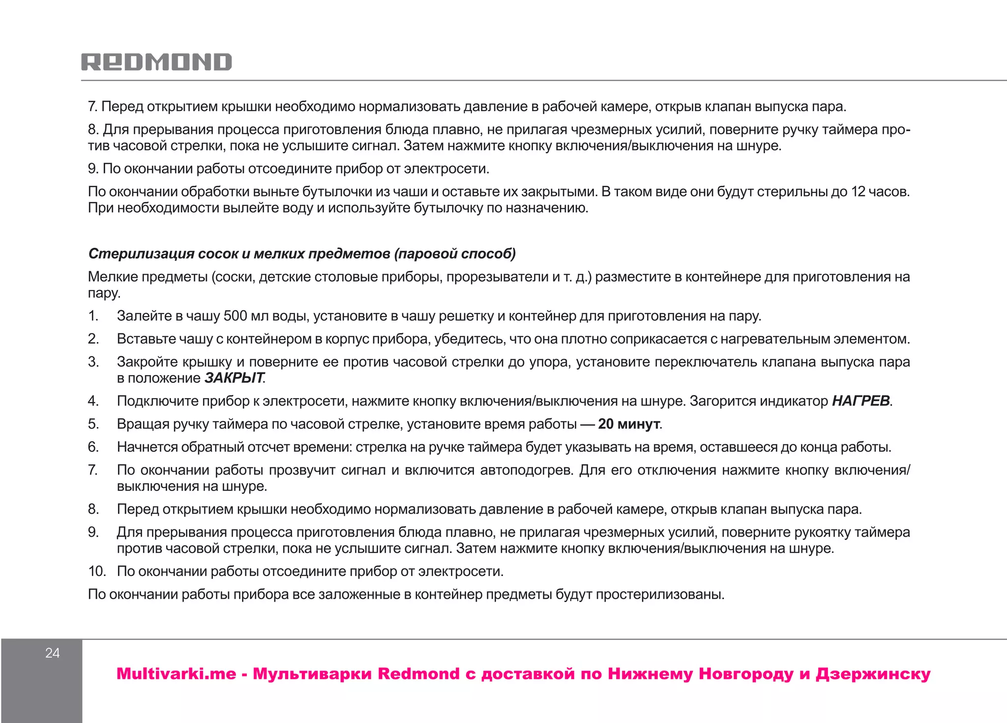 24
7. Перед открытием крышки необходимо нормализовать давление в рабочей камере, открыв клапан выпуска пара.
8. Для прерывания процесса приготовления блюда плавно, не прилагая чрезмерных усилий, поверните ручку таймера про-
тив часовой стрелки, пока не услышите сигнал. Затем нажмите кнопку включения/выключения на шнуре.
9. По окончании работы отсоедините прибор от электросети.
По окончании обработки выньте бутылочки из чаши и оставьте их закрытыми. В таком виде они будут стерильны до 12 часов.
При необходимости вылейте воду и используйте бутылочку по назначению.
Стерилизация сосок и мелких предметов (паровой способ)
Мелкие предметы (соски, детские столовые приборы, прорезыватели и т. д.) разместите в контейнере для приготовления на
пару.
1.	 Залейте в чашу 500 мл воды, установите в чашу решетку и контейнер для приготовления на пару.
2.	 Вставьте чашу с контейнером в корпус прибора, убедитесь, что она плотно соприкасается с нагревательным элементом.
3.	 Закройте крышку и поверните ее против часовой стрелки до упора, установите переключатель клапана выпуска пара
в положение ЗАКРЫТ.
4.	 Подключите прибор к электросети, нажмите кнопку включения/выключения на шнуре. Загорится индикатор НАГРЕВ.
5.	 Вращая ручку таймера по часовой стрелке, установите время работы — 20 минут.
6.	 Начнется обратный отсчет времени: стрелка на ручке таймера будет указывать на время, оставшееся до конца работы.
7.	 По окончании работы прозвучит сигнал и включится автоподогрев. Для его отключения нажмите кнопку включения/
выключения на шнуре.
8.	 Перед открытием крышки необходимо нормализовать давление в рабочей камере, открыв клапан выпуска пара.
9.	 Для прерывания процесса приготовления блюда плавно, не прилагая чрезмерных усилий, поверните рукоятку таймера
против часовой стрелки, пока не услышите сигнал. Затем нажмите кнопку включения/выключения на шнуре.
10.	 По окончании работы отсоедините прибор от электросети.
По окончании работы прибора все заложенные в контейнер предметы будут простерилизованы.
Multivarki.me - Мультиварки Redmond c доставкой по Нижнему Новгороду и Дзержинску
 