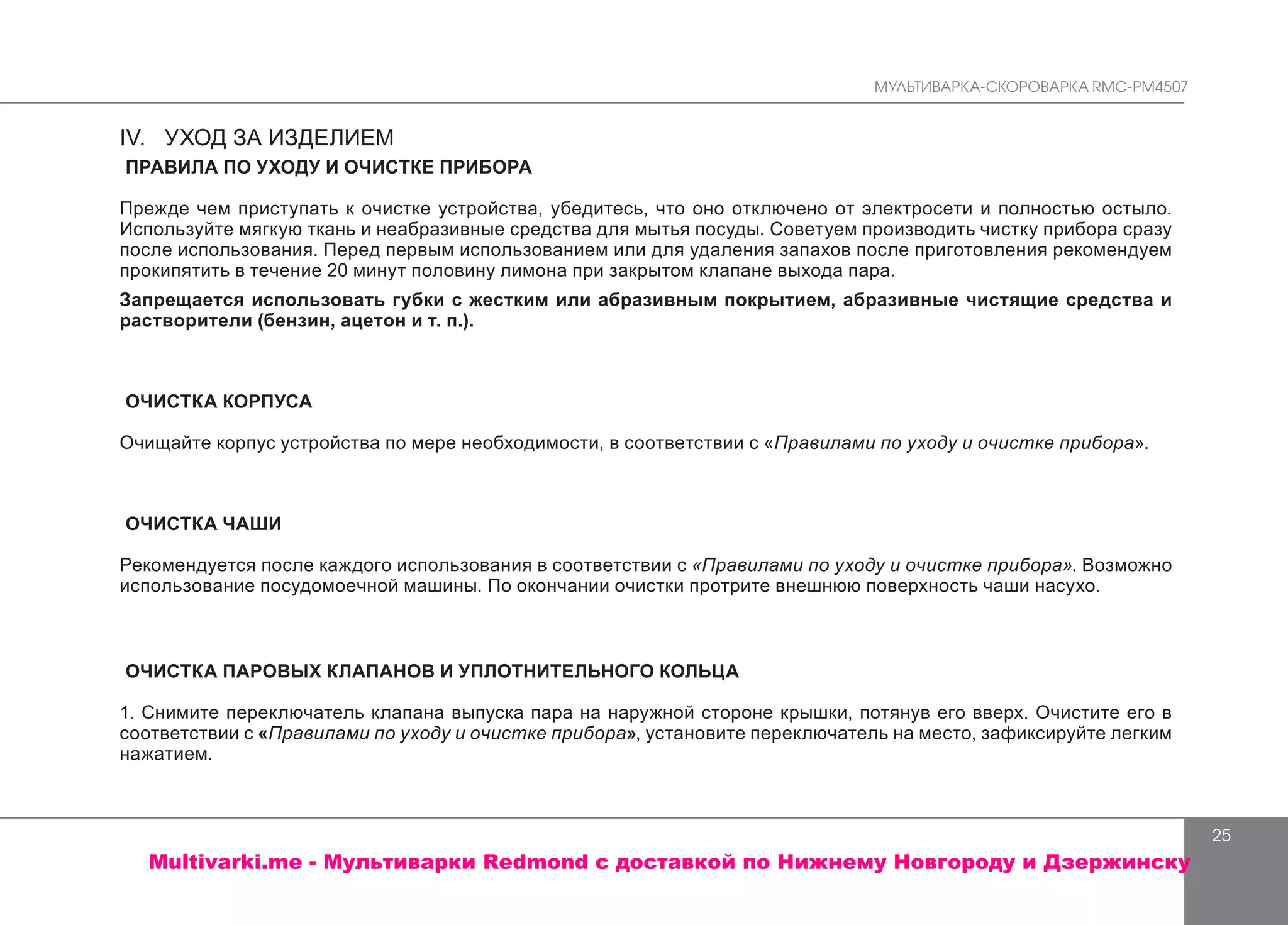 МУЛЬТИВАРКА-СКОРОВАРКА RMC-PM4507
25
IV. УХОД ЗА ИЗДЕЛИЕМ
ПРАВИЛА ПО УХОДУ И ОЧИСТКЕ ПРИБОРА
Прежде чем приступать к очистке устройства, убедитесь, что оно отключено от электросети и полностью остыло.
Используйте мягкую ткань и неабразивные средства для мытья посуды. Советуем производить чистку прибора сразу
после использования. Перед первым использованием или для удаления запахов после приготовления рекомендуем
прокипятить в течение 20 минут половину лимона при закрытом клапане выхода пара.
Запрещается использовать губки с жестким или абразивным покрытием, абразивные чистящие средства и
растворители (бензин, ацетон и т. п.).
ОЧИСТКА КОРПУСА
Очищайте корпус устройства по мере необходимости, в соответствии с «Правилами по уходу и очистке прибора».
ОЧИСТКА ЧАШИ
Рекомендуется после каждого использования в соответствии с «Правилами по уходу и очистке прибора». Возможно
использование посудомоечной машины. По окончании очистки протрите внешнюю поверхность чаши насухо.
ОЧИСТКА ПАРОВЫХ КЛАПАНОВ И УПЛОТНИТЕЛЬНОГО КОЛЬЦА
1. Снимите переключатель клапана выпуска пара на наружной стороне крышки, потянув его вверх. Очистите его в
соответствии с «Правилами по уходу и очистке прибора», установите переключатель на место, зафиксируйте легким
нажатием.
Multivarki.me - Мультиварки Redmond c доставкой по Нижнему Новгороду и Дзержинску
 