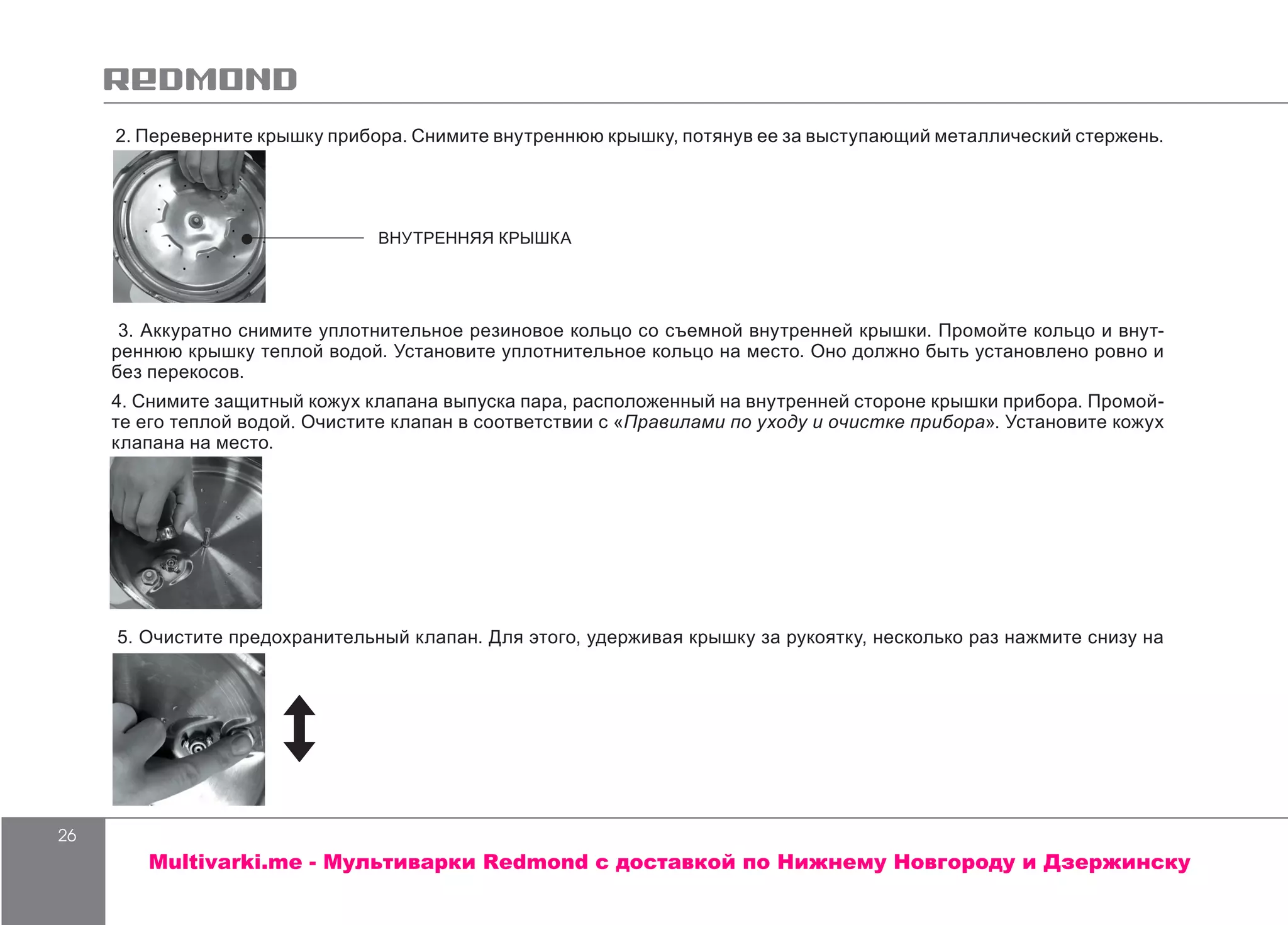 26
2. Переверните крышку прибора. Снимите внутреннюю крышку, потянув ее за выступающий металлический стержень.
3. Аккуратно снимите уплотнительное резиновое кольцо со съемной внутренней крышки. Промойте кольцо и внут-
реннюю крышку теплой водой. Установите уплотнительное кольцо на место. Оно должно быть установлено ровно и
без перекосов.
4. Снимите защитный кожух клапана выпуска пара, расположенный на внутренней стороне крышки прибора. Промой-
те его теплой водой. Очистите клапан в соответствии с «Правилами по уходу и очистке прибора». Установите кожух
клапана на место.
5. Очистите предохранительный клапан. Для этого, удерживая крышку за рукоятку, несколько раз нажмите снизу на
ВНУТРЕННЯЯ КРЫШКА
Multivarki.me - Мультиварки Redmond c доставкой по Нижнему Новгороду и Дзержинску
 