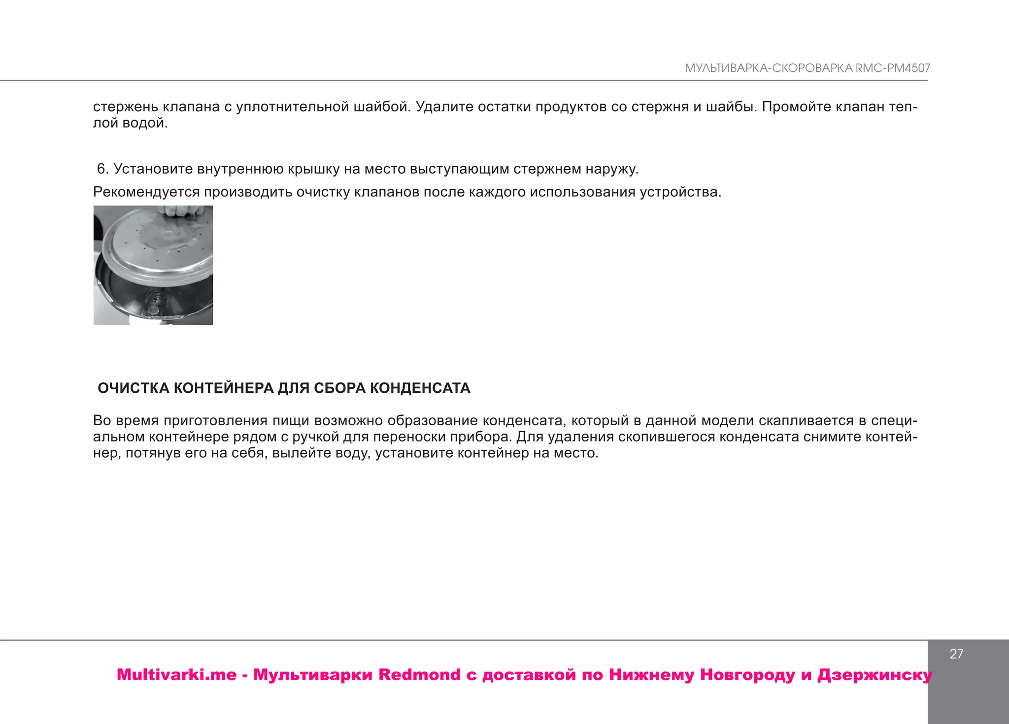 МУЛЬТИВАРКА-СКОРОВАРКА RMC-PM4507
27
стержень клапана с уплотнительной шайбой. Удалите остатки продуктов со стержня и шайбы. Промойте клапан теп-
лой водой.
6. Установите внутреннюю крышку на место выступающим стержнем наружу.
Рекомендуется производить очистку клапанов после каждого использования устройства.
ОЧИСТКА КОНТЕЙНЕРА ДЛЯ СБОРА КОНДЕНСАТА
Во время приготовления пищи возможно образование конденсата, который в данной модели скапливается в специ-
альном контейнере рядом с ручкой для переноски прибора. Для удаления скопившегося конденсата снимите контей-
нер, потянув его на себя, вылейте воду, установите контейнер на место.
Multivarki.me - Мультиварки Redmond c доставкой по Нижнему Новгороду и Дзержинску
 