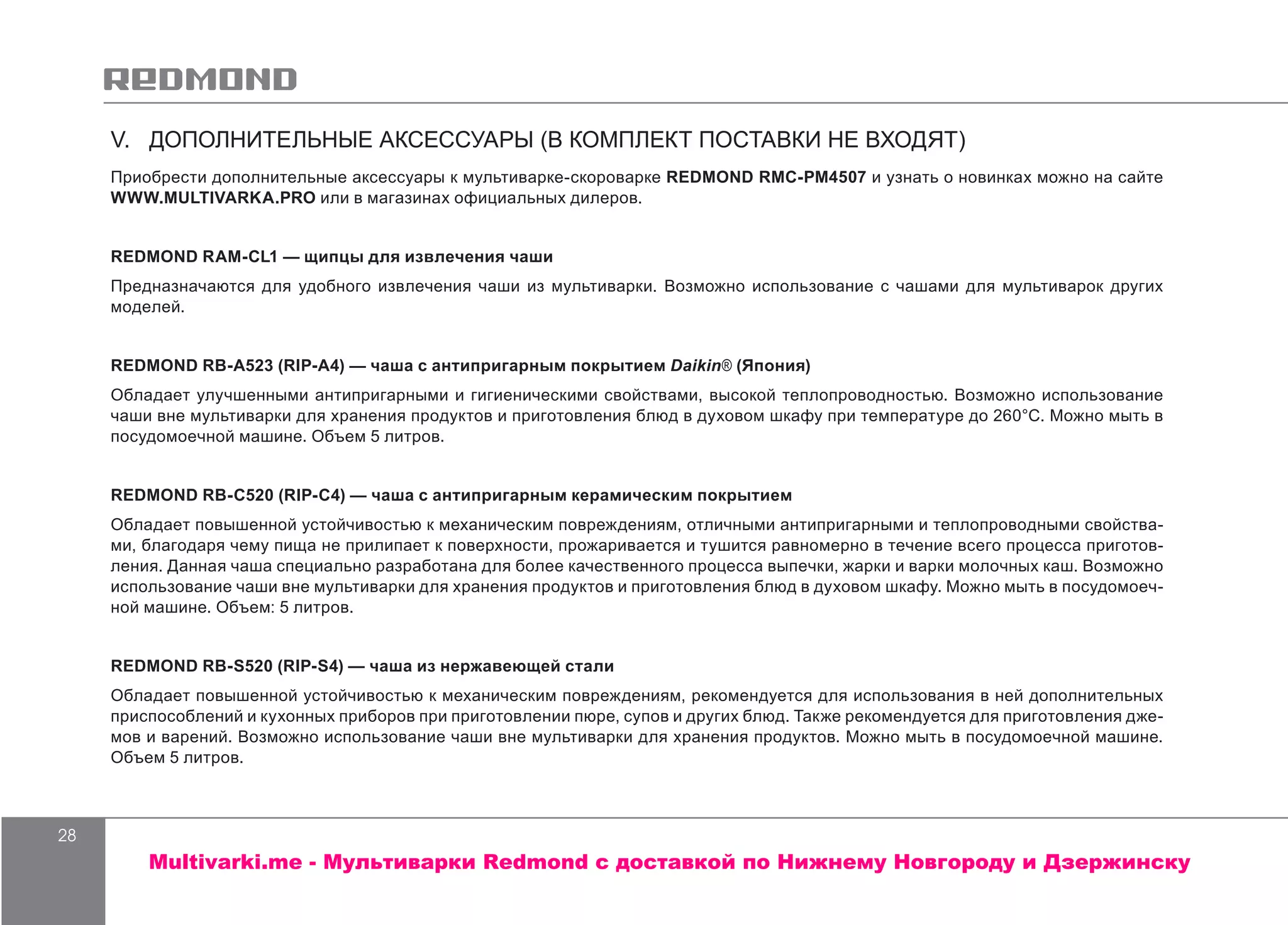 28
V. ДОПОЛНИТЕЛЬНЫЕ АКСЕССУАРЫ (В КОМПЛЕКТ ПОСТАВКИ НЕ ВХОДЯТ)
Приобрести дополнительные аксессуары к мультиварке-скороварке REDMOND RMC-PM4507 и узнать о новинках можно на сайте
WWW.MULTIVARKA.PRO или в магазинах официальных дилеров.
REDMOND RAM-CL1 — щипцы для извлечения чаши
Предназначаются для удобного извлечения чаши из мультиварки. Возможно использование с чашами для мультиварок других
моделей.
REDMOND RB-A523 (RIP-A4) — чаша с антипригарным покрытием Daikin® (Япония)
Обладает улучшенными антипригарными и гигиеническими свойствами, высокой теплопроводностью. Возможно использование
чаши вне мультиварки для хранения продуктов и приготовления блюд в духовом шкафу при температуре до 260°С. Можно мыть в
посудомоечной машине. Объем 5 литров.
REDMOND RB-C520 (RIP-C4) — чаша с антипригарным керамическим покрытием
Обладает повышенной устойчивостью к механическим повреждениям, отличными антипригарными и теплопроводными свойства-
ми, благодаря чему пища не прилипает к поверхности, прожаривается и тушится равномерно в течение всего процесса приготов-
ления. Данная чаша специально разработана для более качественного процесса выпечки, жарки и варки молочных каш. Возможно
использование чаши вне мультиварки для хранения продуктов и приготовления блюд в духовом шкафу. Можно мыть в посудомоеч-
ной машине. Объем: 5 литров.
REDMOND RB-S520 (RIP-S4) — чаша из нержавеющей стали
Обладает повышенной устойчивостью к механическим повреждениям, рекомендуется для использования в ней дополнительных
приспособлений и кухонных приборов при приготовлении пюре, супов и других блюд. Также рекомендуется для приготовления дже-
мов и варений. Возможно использование чаши вне мультиварки для хранения продуктов. Можно мыть в посудомоечной машине.
Объем 5 литров.
Multivarki.me - Мультиварки Redmond c доставкой по Нижнему Новгороду и Дзержинску
 